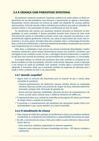 3.4 A CRIANÇA COM PARASITOSE INTESTINAL
   As parasitoses intestinais constituem importante problema de saúde pública no Brasil em
decorrência de sua alta prevalência e por favorecer o aparecimento ou agravar a desnutrição.
Representam enorme demanda nos serviços de saúde com dispêndio de recursos públicos
desnecessários, incluindo atenção médica individual para problema que pode ser abordado de
maneira coletiva e com participação de todos os profissionais da área de saúde.
     No atendimento das crianças com parasitose intestinal, percebem-se facilmente as desi-
gualdades na nossa sociedade. A doença parasitária acomete tanto crianças de meio social
mais favorecido quanto as submetidas à privação social, mas, enquanto nas primeiras o com-
prometimento orgânico geralmente é discreto, nas outras as repercussões são muito mais im-
portantes e, às vezes, graves. Exemplos disso são o prolapso retal e a enterorragia da tricocefa-
líase, a anemia da ancilostomíase, a obstrução intestinal da ascaridíase, complicações que ocorrem
mais freqüentemente em crianças desnutridas.
    Além disso, a reinfestação é mais comum nas crianças socialmente desprotegidas e implica
sucessivos tratamentos, quase sempre desanimadores porque não resolvem o problema, que
está ligado às más condições sociais. Por isso, a abordagem social é fundamental, e o tratamen-
to não deve visar somente aos parasitas, mas primordialmente ao hospedeiro e à comunidade.
    O principal enfoque no controle das parasitoses deve estar centrado na conquista de me-
lhores condições de vida da população, incluindo renda familiar adequada, acesso à educação
e aos serviços de saúde de qualidade, lazer saudável, moradia digna e saneamento básico
adequado. É necessário, ainda, que a população participe de programas de educação para a
saúde e tenha condições de fazer o seu autocontrole.

    3.4.1 Quando suspeitar?
    ü Alguns sinais ou sintomas são importantes para se suspeitar de que a criança esteja
      acometida de parasitose:
       l   Sintomas gastrintestinais: dor abdominal, náuseas, vômitos, diarréia ou constipação
           intestinal, hiporexia, prurido anal, presença de sangue nas fezes, distensão abdominal,
           tumoração, prolapso retal, eliminação de parasitas etc.
       l   Outros sintomas: hiporexia, irritabilidade, alterações de sono, do comportamento e do
           humor, prurido vulvar, urticária, tosse e sibilância (Síndrome de Löffler) etc.
    ü É importante lembrar que o achado de eosinofilia em leucograma de criança sem história
      de alergia reforça a suspeita de parasitose.
    ü A oxocaríase e a esquistossomose são parasitoses que apresentam quadro clínico com
      particularidades e que cursam também com intensa eosinofilia.

    3.4.2 O atendimento da criança
    ü Toda a equipe de saúde deve participar do atendimento à criança com parasitose intestinal,
       considerando as competências dos profissionais e a disponibilidade dos serviços de saúde.
    ü Na UBS, o atendimento da criança é feito pelo médico ou pelo enfermeiro. Nesse atendi-
      mento deve-se:
       l   Fazer anamnese cuidadosa, pesquisando os sintomas sugestivos;
       l   Perguntar sobre realização de Exame Parasitológico de Fezes – EPF (época, resultado e
           tratamento);

                                                                                                125
                                                                                                125
 