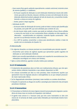 l   Fazer exame físico geral, avaliando especialmente o estado nutricional, incluindo sinais
            de anemia (palidez), e o abdômen:
            Ø   Se houver suspeita de obstrução ou semi-obstrução intestinal por áscaris (dor abdo-
                minal, que pode ser discreta, náuseas e vômitos, às vezes com eliminação de verme,
                distensão abdominal variável, palpação de bolo de áscaris etc.), encaminhar imedia-
                tamente a criança ao serviço de urgência;
            Ø   Senão, passar à etapa seguinte;
        l   Solicitação de EPF:
            Ø   Se houver relato de eliminação de vermes, pode-se tratar a criança após identificação
                do parasita, sem pedir EPF, que será solicitado para controle de cura;
            Ø   Se não houver relato, pedir o exame, que pode ser realizado a fresco (fezes colhidas
                a menos de uma hora) ou com conservantes (fezes coletadas em dias seguidos ou
                alternados – acondicionadas em recipiente, contendo líquido conservante – MIF,
                que tem na sua fórmula mercúrio, iodo e formol);
            Ø   Se o EPF for positivo, encaminhar a criança para atendimento coletivo e tratar de
                acordo com as orientações do Quadro 52.

      A interconsulta
      ü Em algumas situações, as crianças precisam ser encaminhadas para atenção especial:
        l   Encaminhar para serviço de urgência aquelas que apresentam quadro sugestivo de
            obstrução ou semi-obstrução intestinal;
        l   Referir para consulta especializada as crianças com suspeita de neurocisticercose (ma-
            nifestações neurológicas em criança com teníase);
      ü Após a contra-referência, agendar consulta médica para avaliação.


      3.4.3 O tratamento
      ü O tratamento das parasitoses deve ser feito com medicamentos eficazes, que não apre-
        sentem efeitos colaterais importantes e que estejam disponíveis na UBS.
      ü Em crianças acometidas por dois ou mais parasitas, tratar inicialmente aqueles que
        apresentem risco de migração (áscaris e estrongilóides) ou os que estejam provocan-
        do maior repercussão clínica.
      ü Se for diagnosticada enterobíase (oxiuríase), tratar também os contatos domiciliares.
      ü O Quadro 52 apresenta as drogas de escolha e posologia para tratamento das principais
        parasitoses intestinais.


      3.4.4 A toxocaríase
      ü A Toxocaríase ou Síndrome da Larva migrans visceral é provocada pela migração e persis-
        tência de larvas vivas em tecidos de hospedeiro não-habitual.
      ü O agente mais comum é o Toxocara canis, que tem como reservatório os cães com
        menos de 10 semanas de idade, quase todos infectados por transmissão larvária trans-
        placentária.


126
 