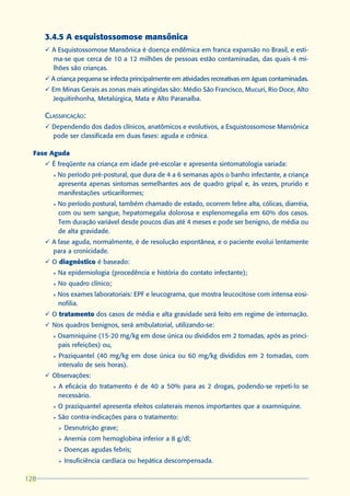 3.4.5 A esquistossomose mansônica
      ü A Esquistossomose Mansônica é doença endêmica em franca expansão no Brasil, e esti-
        ma-se que cerca de 10 a 12 milhões de pessoas estão contaminadas, das quais 4 mi-
        lhões são crianças.
      ü A criança pequena se infecta principalmente em atividades recreativas em águas contaminadas.
      ü Em Minas Gerais as zonas mais atingidas são: Médio São Francisco, Mucuri, Rio Doce, Alto
        Jequitinhonha, Metalúrgica, Mata e Alto Paranaíba.

      CLASSIFICAÇÃO:
      ü Dependendo dos dados clínicos, anatômicos e evolutivos, a Esquistossomose Mansônica
        pode ser classificada em duas fases: aguda e crônica.

  Fase Aguda
      ü É freqüente na criança em idade pré-escolar e apresenta sintomatologia variada:
        l   No período pré-postural, que dura de 4 a 6 semanas após o banho infectante, a criança
            apresenta apenas sintomas semelhantes aos de quadro gripal e, às vezes, prurido e
            manifestações urticariformes;
        l   No período postural, também chamado de estado, ocorrem febre alta, cólicas, diarréia,
            com ou sem sangue, hepatomegalia dolorosa e esplenomegalia em 60% dos casos.
            Tem duração variável desde poucos dias até 4 meses e pode ser benigno, de média ou
            de alta gravidade.
      ü A fase aguda, normalmente, é de resolução espontânea, e o paciente evolui lentamente
        para a cronicidade.
      ü O diagnóstico é baseado:
        l   Na epidemiologia (procedência e história do contato infectante);
        l   No quadro clínico;
        l   Nos exames laboratoriais: EPF e leucograma, que mostra leucocitose com intensa eosi-
            nofilia.
      ü O tratamento dos casos de média e alta gravidade será feito em regime de internação.
      ü Nos quadros benignos, será ambulatorial, utilizando-se:
        l   Oxamniquine (15-20 mg/kg em dose única ou divididos em 2 tomadas, após as princi-
            pais refeições) ou,
        l   Praziquantel (40 mg/kg em dose única ou 60 mg/kg divididos em 2 tomadas, com
            intervalo de seis horas).
      ü Observações:
        l   A eficácia do tratamento é de 40 a 50% para as 2 drogas, podendo-se repeti-lo se
            necessário.
        l   O praziquantel apresenta efeitos colaterais menos importantes que a oxamniquine.
        l   São contra-indicações para o tratamento:
            Ø   Desnutrição grave;
            Ø   Anemia com hemoglobina inferior a 8 g/dl;
            Ø   Doenças agudas febris;
            Ø   Insuficiência cardíaca ou hepática descompensada.

128
 