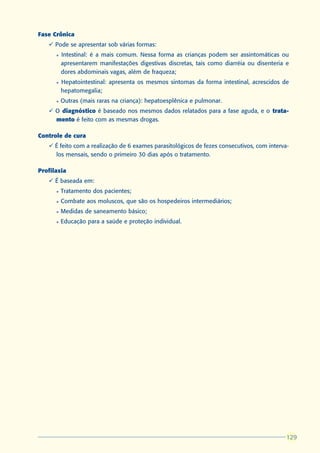 Fase Crônica
   ü Pode se apresentar sob várias formas:
      l   Intestinal: é a mais comum. Nessa forma as crianças podem ser assintomáticas ou
          apresentarem manifestações digestivas discretas, tais como diarréia ou disenteria e
          dores abdominais vagas, além de fraqueza;
      l   Hepatointestinal: apresenta os mesmos sintomas da forma intestinal, acrescidos de
          hepatomegalia;
      l   Outras (mais raras na criança): hepatoesplênica e pulmonar.
   ü O diagnóstico é baseado nos mesmos dados relatados para a fase aguda, e o trata-
     mento é feito com as mesmas drogas.

Controle de cura
   ü É feito com a realização de 6 exames parasitológicos de fezes consecutivos, com interva-
     los mensais, sendo o primeiro 30 dias após o tratamento.

Profilaxia
   ü É baseada em:
      l   Tratamento dos pacientes;
      l   Combate aos moluscos, que são os hospedeiros intermediários;
      l   Medidas de saneamento básico;
      l   Educação para a saúde e proteção individual.




                                                                                            129
                                                                                            129
 