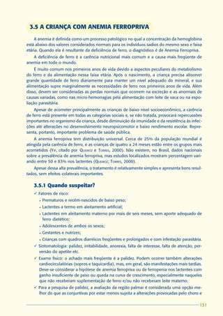 3.5 A CRIANÇA COM ANEMIA FERROPRIVA
    A anemia é definida como um processo patológico no qual a concentração da hemoglobina
está abaixo dos valores considerados normais para os indivíduos sadios do mesmo sexo e faixa
etária. Quando ela é resultante da deficiência de ferro, o diagnóstico é de Anemia Ferropriva.
   A deficiência de ferro é a carência nutricional mais comum e a causa mais freqüente de
anemia em todo o mundo.
     É muito comum nos primeiros anos de vida devido a aspectos peculiares do metabolismo
do ferro e da alimentação nessa faixa etária. Após o nascimento, a criança precisa absorver
grande quantidade de ferro diariamente para manter um nível adequado do mineral, e sua
alimentação supre marginalmente as necessidades de ferro nos primeiros anos de vida. Além
disso, devem ser consideradas as perdas normais que ocorrem na excreção e as anormais de
causas variadas, como nas micro-hemorragias pela alimentação com leite de vaca ou na espo-
liação parasitária.
    Apesar de acometer principalmente as crianças de baixo nível socioeconômico, a carência
de ferro está presente em todas as categorias sociais e, se não tratada, provocará repercussões
importantes no organismo da criança, desde diminuição da imunidade e da resistência às infec-
ções até alterações no desenvolvimento neuropsicomotor e baixo rendimento escolar. Repre-
senta, portanto, importante problema de saúde pública.
    A anemia ferropriva tem distribuição universal. Cerca de 25% da população mundial é
atingida pela carência de ferro, e as crianças de quatro a 24 meses estão entre os grupos mais
acometidos (YIP, citado por QUEIROZ e TORRES, 2000). Não existem, no Brasil, dados nacionais
sobre a prevalência de anemia ferropriva, mas estudos localizados mostram percentagem vari-
ando entre 50 e 83% nos lactentes (QUEIROZ; TORRES, 2000).
    Apesar dessa alta prevalência, o tratamento é relativamente simples e apresenta bons resul-
tados, sem efeitos colaterais importantes.

    3.5.1 Quando suspeitar?
    ü Fatores de risco:
      l   Prematuros e recém-nascidos de baixo peso;
      l   Lactentes a termo em aleitamento artificial;
      l   Lactentes em aleitamento materno por mais de seis meses, sem aporte adequado de
          ferro dietético;
      l   Adolescentes de ambos os sexos;
      l   Gestantes e nutrizes;
      l   Crianças com quadros diarréicos freqüentes e prolongados e com infestação parasitária.
    ü Sintomatologia: palidez, irritabilidade, anorexia, falta de interesse, falta de atenção, per-
      versão do apetite etc.
    ü Exame físico: o achado mais freqüente é a palidez. Podem ocorrer também alterações
      cardiocirculatórias (sopros e taquicardia), mas, em geral, são manifestações mais tardias.
      Deve-se considerar a hipótese de anemia ferropriva ou de ferropenia nos lactentes com
      ganho insuficiente de peso ou queda na curva de crescimento, especialmente naqueles
      que não receberam suplementação de ferro e/ou não receberam leite materno.
    ü Para a pesquisa de palidez, a avaliação da região palmar é considerada uma opção me-
      lhor do que as conjuntivas por estar menos sujeita a alterações provocadas pelo choro e

                                                                                                 131
                                                                                                 131
 