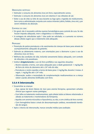 ORIENTAÇÕES DIETÉTICAS:
      ü Estimular o consumo de alimentos ricos em ferro, especialmente carnes;
      ü Estimular o consumo de alimentos ricos em vitamina C nas refeições de sal;
      ü Evitar o uso de chás ou leite de vaca durante ou logo após a ingestão do medicamento,
        bem como a administração conjunta com outros minerais (cálcio, fosfato, zinco etc.), por
        serem inibidores da absorção.

      CONTROLE DE CURA:
      ü Em geral, não é necessário solicitar exames hematológicos para controle de cura. Se não
        houver resposta adequada, rever o diagnóstico e o tratamento;
      ü A contagem de reticulócitos após 7 dias pode ser solicitada, e o aumento no número
        dessas células sugere que o tratamento está adequado.

      PROFILAXIA:
      ü Prevenção de partos prematuros e de nascimentos de crianças de baixo peso através do
        acompanhamento adequado da gestante;
      ü Estímulo ao aleitamento materno, com orientações para o desmame e para o uso de
        alimentos ricos em ferro;
      ü Melhoria das condições de vida, incluindo saneamento básico adequado, com controle
        de infecções e de parasitoses;
      ü Instituir obrigatoriamente o uso do ferro profilático nas seguintes situações:
        l   Recém-nascidos a termo, com peso adequado para a idade gestacional: 1 mg/kg/dia
            de ferro do início do desmame até o 24º mês de vida;
        l   Prematuros e recém-nascidos a termo de baixo peso: 2 mg/kg/dia, durante 2 meses. A
            seguir, 1 mg/kg/dia até o 24º mês;
        l   Observação: avaliar a necessidade de complementação medicamentosa se a criança
            estiver usando alimentos fortificados com ferro.

      3.5.4 A interconsulta
      ü Encaminhar as crianças:
        l   Que, apesar de terem fatores de risco para anemia ferropriva, apresentam achados
            clínicos que sugerem outras patologias;
        l   Com falha no tratamento medicamentoso, após afastar todos os fatores relacionados à
            adesão ao tratamento e mantenedores da ferropenia;
        l   Aquelas com anemia microcítica e hipocrômica, ou não, e com cinética de ferro normal;
        l   Com hemoglobina baixa e sinais de descompensação cardíaca, necessitando transfu-
            são de sangue.
      ü Após o retorno da interconsulta, marcar consulta médica para avaliação.




134
 