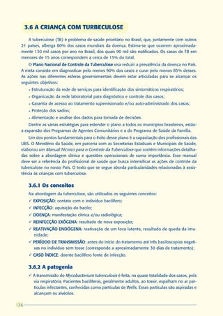 3.6 A CRIANÇA COM TURBECULOSE
     A tuberculose (TB) é problema de saúde prioritário no Brasil, que, juntamente com outros
  21 países, alberga 80% dos casos mundiais da doença. Estima-se que ocorrem aproximada-
  mente 130 mil casos por ano no Brasil, dos quais 90 mil são notificados. Os casos de TB em
  menores de 15 anos correspondem a cerca de 15% do total.
      O Plano Nacional de Controle da Tuberculose visa reduzir a prevalência da doença no País.
  A meta consiste em diagnosticar pelo menos 90% dos casos e curar pelo menos 85% desses.
  As ações nas diferentes esferas governamentais devem estar articuladas para se alcançar os
  seguintes objetivos:
       l   Estruturação da rede de serviços para identificação dos sintomáticos respiratórios;
       l   Organização da rede laboratorial para diagnóstico e controle dos casos;
       l   Garantia de acesso ao tratamento supervisionado e/ou auto-administrado dos casos;
       l   Proteção dos sadios;
       l   Alimentação e análise dos dados para tomada de decisões.
      Dentre as várias estratégias para estender o plano a todos os municípios brasileiros, estão:
  a expansão dos Programas de Agentes Comunitários e a do Programa de Saúde da Família.
      Um dos pontos fundamentais para o êxito desse plano é a capacitação dos profissionais das
  UBS. O Ministério da Saúde, em parceria com as Secretarias Estaduais e Municipais de Saúde,
  elaborou um Manual Técnico para o Controle da Tuberculose que contém informações detalha-
  das sobre a abordagem clínica e questões operacionais de suma importância. Esse manual
  deve ser a referência do profissional de saúde que busca intensificar as ações de controle da
  tuberculose no nosso País. O texto que se segue aborda particularidades relacionadas à assis-
  tência às crianças com tuberculose.

       3.6.1 Os conceitos
       Na abordagem da tuberculose, são utilizados os seguintes conceitos:
       ü EXPOSIÇÃO contato com o indivíduo bacilífero;
         EXPOSIÇÃO:
       ü INFECÇÃO aquisição do bacilo;
         INFECÇÃO:
       ü DOENÇA manifestação clínica e/ou radiológica;
         DOENÇA:
       ü REINFECÇÃO EXÓGENA resultado de nova exposição;
                    EXÓGENA:
       ü REATIVAÇÃO ENDÓGENA reativação de um foco latente, resultado de queda da imu-
                    ENDÓGENA:
         nidade;
       ü PERÍODO DE TRANSMISSÃO antes do início do tratamento até três baciloscopias negati-
                      TRANSMISSÃO:
         vas no indivíduo sem tosse (corresponde a aproximadamente 30 dias de tratamento);
       ü CASO ÍNDICE doente bacilífero fonte de infecção.
              ÍNDICE:

       3.6.2 A patogenia
       ü A transmissão do Mycobacterium tuberculosis é feita, na quase totalidade dos casos, pela
         via respiratória. Pacientes bacilíferos, geralmente adultos, ao tossir, espalham no ar par-
         tículas infectantes, conhecidas como partículas de Wells. Essas partículas são aspiradas e
         alcançam os alvéolos.

136
 