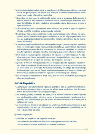 ü A primo-infecção tuberculosa inicia-se quando um indivíduo passa a albergar essa carga
  bacilar, em geral pequena. Os bacilos que alcançam os alvéolos desencadeiam, inicial-
  mente, uma reação inflamatória inespecífica.
ü Na medida em que ocorre a multiplicação bacilar, inicia-se a resposta do hospedeiro à
  infecção, às custas basicamente da imunidade celular, comandada por dois clones prin-
  cipais de linfócitos. Um deles estabelece a imunidade própria da doença, e o outro, a
  hipersensibilidade.
ü A imunidade adquirida quase sempre leva o indivíduo a suplantar a agressão da primo-
  infecção e detê-la, impedindo a disseminação posterior.
ü Do ponto de vista anatomopatológico, a lesão característica da primo-infecção é o granu-
  loma ou nódulo de Gohn. Ao atingirem os alvéolos, os bacilos migram pelos vasos linfá-
  ticos até os gânglios mediastinais, constituindo o complexo primário ou bipolar (granu-
  loma + linfadenite).
ü A partir dos gânglios mediastinais, os bacilos podem atingir a corrente sanguínea e se disse-
  minar por vários órgãos (ossos, cérebro, rins etc.). Nessa fase, o Mycobacterium tuberculosis
  pode implantar-se nesses locais e permanecer em inatividade metabólica por meses ou
  anos. Na vigência de alterações na defesa imunológica, eles podem voltar a se multiplicar.
ü Nem todas as pessoas expostas ao bacilo da tuberculose se tornam infectadas. A proba-
  bilidade de que a TB seja transmitida depende da contagiosidade do caso índice, do tipo
  de ambiente em que a exposição ocorreu e da duração da exposição.
ü Apenas 5 a 10% dos indivíduos infectados são incapazes de deter o processo e desenvol-
  vem tuberculose-doença. O maior risco de adoecimento ocorre nos primeiros seis me-
  ses a dois anos após a infecção. As crianças desnutridas, em estágio de convalescença
  de viroses graves, em uso de drogas imunossupressoras ou sob outras condições que
  diminuam sua resistência constituem o grupo de maior risco para a doença.
ü Nos indivíduos doentes menores de 15 anos, 25% dos casos não tratados evoluem para
  a forma extrapulmonar.

3.6.3 O diagnóstico
ü A comprovação da tuberculose só é possível quando se isola o Mycobacterium tubercu-
  losis de alguma lesão ou líquido corporal. No adulto, isso é possível em 70% dos casos,
  através do exame direto do escarro (baciloscopia).
ü Nas crianças, porém, na maioria das vezes, não é possível obter um exame de escarro
  com baciloscopia positiva; primeiro, porque a forma paucibacilar é predominante e,
  segundo, pela dificuldade própria da criança em eliminar secreção suficiente para a
  realização do exame.
ü As manifestações clínicas e radiológicas são variáveis e, muitas vezes, insidiosas, o que
  exige do médico um alto grau de suspeição: é preciso pensar na possibilidade de TB
  para se diagnosticar os casos.

Quando suspeitar?
ü A TB deve ser suspeitada nas seguintes situações:
   l   Em toda criança com história de contato prolongado com adulto bacilífero;
   l   Em pacientes com tosse persistente por mais de 3 semanas;

                                                                                              137
                                                                                              137
 