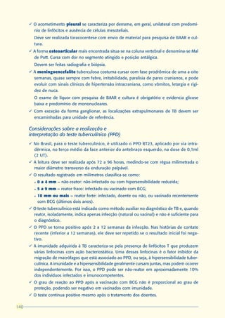 ü O acometimento pleural se caracteriza por derrame, em geral, unilateral com predomí-
        nio de linfócitos e ausência de células mesoteliais.
        Deve ser realizada toracocentese com envio de material para pesquisa de BAAR e cul-
        tura.
      ü A forma osteoarticular mais encontrada situa-se na coluna vertebral e denomina-se Mal
        de Pott. Cursa com dor no segmento atingido e posição antálgica.
        Devem ser feitas radiografia e biópsia.
      ü A meningoencefalite tuberculosa costuma cursar com fase prodrômica de uma a oito
        semanas, quase sempre com febre, irritabilidade, paralisia de pares cranianos, e pode
        evoluir com sinais clínicos de hipertensão intracraniana, como vômitos, letargia e rigi-
        dez de nuca.
        O exame de líquor com pesquisa de BAAR e cultura é obrigatório e evidencia glicose
        baixa e predomínio de mononucleares.
      ü Com exceção da forma ganglionar, as localizações extrapulmonares de TB devem ser
        encaminhadas para unidade de referência.

      Considerações sobre a realização e
      interpretação do teste tuberculínico (PPD)
      ü No Brasil, para o teste tuberculínico, é utilizado o PPD RT23, aplicado por via intra-
        dérmica, no terço médio da face anterior do antebraço esquerdo, na dose de 0,1ml
        (2 UT).
      ü A leitura deve ser realizada após 72 a 96 horas, medindo-se com régua milimetrada o
        maior diâmetro transverso da enduração palpável.
      ü O resultado registrado em milímetros classifica-se como:
        l   0 a 4 mm – não-reator: não-infectado ou com hipersensibilidade reduzida;
        l   5 a 9 mm – reator fraco: infectado ou vacinado com BCG;
        l   10 mm ou mais – reator forte: infectado, doente ou não, ou vacinado recentemente
            com BCG (últimos dois anos).
      ü O teste tuberculínico está indicado como método auxiliar no diagnóstico de TB e, quando
        reator, isoladamente, indica apenas infecção (natural ou vacinal) e não é suficiente para
        o diagnóstico.
      ü O PPD se torna positivo após 2 a 12 semanas da infecção. Nas histórias de contato
        recente (inferior a 12 semanas), ele deve ser repetido se o resultado inicial foi nega-
        tivo.
      ü A imunidade adquirida à TB caracteriza-se pela presença de linfócitos T que produzem
        várias linfocinas com ação bacteriostática. Uma dessas linfocinas é o fator inibidor da
        migração de macrófagos que está associado ao PPD, ou seja, à hipersensibilidade tuber-
        culínica. A imunidade e a hipersensibilidade geralmente cursam juntas, mas podem ocorrer
        independentemente. Por isso, o PPD pode ser não-reator em aproximadamente 10%
        dos indivíduos infectados e imunocompetentes.
      ü O grau de reação ao PPD após a vacinação com BCG não é proporcional ao grau de
        proteção, podendo ser negativo em vacinados com imunidade.
      ü O teste continua positivo mesmo após o tratamento dos doentes.

140
 