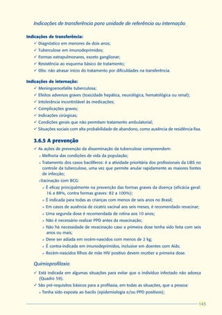 Indicações de transferência para unidade de referência ou internação

Indicações de transferência:
   ü Diagnóstico em menores de dois anos;
   ü Tuberculose em imunodeprimidos;
   ü Formas extrapulmonares, exceto ganglionar;
   ü Resistência ao esquema básico de tratamento;
   ü Obs: não atrasar início do tratamento por dificuldades na transferência.

Indicações de internação:
   ü Meningoencefalite tuberculosa;
   ü Efeitos adversos graves (toxicidade hepática, neurológica, hematológica ou renal);
   ü Intolerância incontrolável às medicações;
   ü Complicações graves;
   ü Indicações cirúrgicas;
   ü Condições gerais que não permitam tratamento ambulatorial;
   ü Situações sociais com alta probabilidade de abandono, como ausência de residência fixa.

   3.6.5 A prevenção
   ü As ações de prevenção da disseminação da tuberculose compreendem:
      l   Melhoria das condições de vida da população;
      l   Tratamento dos casos bacilíferos: é a atividade prioritária dos profissionais da UBS no
          controle da tuberculose, uma vez que permite anular rapidamente as maiores fontes
          de infecção;
      l   Vacinação com BCG:
          Ø   É eficaz principalmente na prevenção das formas graves da doença (eficácia geral:
              16 a 88%, contra formas graves: 82 a 100%);
          Ø   É indicada para todas as crianças com menos de seis anos no Brasil;
          Ø   Em casos de ausência de cicatriz vacinal aos seis meses, é recomendado revacinar;
          Ø   Uma segunda dose é recomendada de rotina aos 10 anos;
          Ø   Não é necessário realizar PPD antes da revacinação;
          Ø   Não há necessidade de revacinação caso a primeira dose tenha sido feita com seis
              anos ou mais;
          Ø   Deve ser adiada em recém-nascidos com menos de 2 kg;
          Ø   É contra-indicada em imunodeprimidos, inclusive em doentes com Aids;
          Ø   Recém-nascidos filhos de mãe HIV positivo devem receber a primeira dose.

   Quimioprofilaxia
   ü Está indicada em algumas situações para evitar que o indivíduo infectado não adoeça
     (Quadro 59).
   ü São pré-requisitos básicos para a profilaxia, em todas as situações, que a pessoa:
      l   Tenha sido exposta ao bacilo (epidemiologia e/ou PPD positivos);

                                                                                               143
                                                                                               143
 