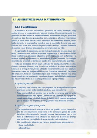 1.1 AS DIRETRIZES PARA O ATENDIMENTO

    1.1.1 O acolhimento
    A assistência à criança se baseia na promoção da saúde, prevenção, diag-
nóstico precoce e recuperação dos agravos à saúde. O acompanhamento pro-
gramado do crescimento e desenvolvimento, complementado por atividades
de controle das doenças prevalentes, como diarréia e afecções respiratórias
agudas, e pelas ações básicas, como o estímulo ao aleitamento materno, orien-
tação alimentar e imunizações, contribui para a promoção de uma boa quali-
dade de vida. Para isso, torna-se imprescindível o esforço conjunto da família,
da equipe e das diversas organizações, governamentais ou não.
     A organização da assistência, que se inicia pela captação precoce, deve, por-
tanto, contemplar uma série de atividades programadas – atendimentos indivi-
duais e coletivos e atividades educativas e promocionais com as famílias – e
também prever o acolhimento e o atendimento da criança doente. Em qualquer
circunstância, o acesso ao serviço de saúde deve estar plenamente garantido.
    Todas as atividades devem estar centradas no acompanhamento do cres-
cimento e desenvolvimento, que é o eixo da assistência à criança. O Cartão da
Criança é o principal instrumento utilizado nacionalmente para esse acompa-
nhamento e deve ser interpretado como um “cartão de identidade” da criança
até cinco anos. Nele são registrados alguns dos eventos importantes para a sua
saúde: condições de nascimento, os valores do peso, as habilidades desenvolvi-
das nas diversas idades e as vacinas já realizadas e programadas.

    A captação precoce
    ü A captação das crianças para um programa de acompanhamento deve
      acontecer o mais cedo possível, ainda na vida intra-uterina.
    ü Toda oportunidade de contato com a família e a criança, seja por visita
      domiciliar realizada pelo Agente Comunitário de Saúde (ACS), seja por de-
      manda espontânea à Unidade Básica de Saúde (UBS), deve ser aproveitada
      para a inscrição no programa e o engajamento nas atividades previstas.

    A captação na gestação e parto
    ü O acompanhamento da criança se inicia na gravidez com a monitoriza-
      ção do seu crescimento intra-útero e das condições gerais de saúde.
      Para isso, é fundamental a captação precoce das gestantes para o pré-
      natal e a identificação das situações de risco para a saúde da criança,
      que impõem a necessidade de uma atenção mais cuidadosa.
    ü São consideradas situações de risco as gestantes que apresentarem:
       l   Baixa escolaridade;
       l   Adolescência;

                                                                                      19
                                                                                     19
 