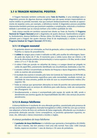3.7 A TRIAGEM NEONATAL POSITIVA
       A Triagem Neonatal, também conhecida como Teste do Pezinho é uma estratégia para o
                                                            Pezinho,
  diagnóstico precoce de algumas doenças congênitas que são quase sempre imperceptíveis ao
  exame médico no período neonatal, mas que evoluem desfavoravelmente, levando ao apareci-
  mento de seqüelas como, por exemplo, a deficiência mental. O diagnóstico precoce possibilita
  intervenções também precoces que previnem seqüelas e complicações, reduzindo a morbimor-
  talidade e permitindo que as crianças tenham uma melhor qualidade de vida.
       Toda criança nascida em território nacional tem direito ao Teste do Pezinho. O Programa
  Nacional de Triagem Neonatal prevê o diagnóstico de quatro doenças: hipotiroidismo congêni-
  to, fenilcetonúria, doença falciforme e fibrose cística. Em Minas Gerais, o programa já está im-
  plantado para a triagem das quatro doenças (Fase III de Implantação) e recebe o nome de
  Programa Estadual de Triagem Neonatal (PETN-MG).

       3.7.1 A triagem neonatal
       ü As gestantes devem ser orientadas, ao final da gestação, sobre a importância do Teste do
         Pezinho e a época do procedimento.
       ü A coleta de sangue para o teste é realizada na UBS, pelo auxiliar de enfermagem, fazen-
         do parte das Ações do 5º dia. O momento para a coleta nunca deve ser inferior a 48
         horas de alimentação protéica (amamentação) e nunca superior a 30 dias, sendo o ideal
         entre o 3º e o 7º dia de vida.
       ü A coleta é feita por punção no calcanhar da criança, e o sangue deverá ser pingado no
         cartão de papel-filtro, previamente identificado nas circunferências destinadas a esse fim.
       ü A amostra colhida é encaminhada ao Núcleo de Pesquisa e Apoio Diagnóstico (NUPAD),
         onde os exames são processados.
       ü O resultado dos exames é enviado pelo Setor de Controle do Tratamento do PETN-MG às
         UBS, com encaminhamentos específicos para cada necessidade: resultado normal, ne-
         cessidade de nova amostra, pedido de teste do suor ou encaminhamento médico (Flu-
         xograma 18).
       ü Todas as crianças que apresentam alterações no teste do pezinho são automaticamente
         encaminhadas para os serviços de referência para cada doença, onde são acompanha-
         das (Fluxograma 18).
       ü Simultaneamente, a criança é acompanhada pela equipe de saúde da UBS, sendo o
         atendimento aos eventos agudos de responsabilidade das UBS e dos serviços de pronto-
         atendimento.

       3.7.2 A doença falciforme
      A doença falciforme é resultante de uma alteração genética, caracterizada pela presença de
  um tipo anormal de hemoglobina chamada hemoglobina S (HbS). A HbS faz com que as hemá-
  cias adquiram a forma de foice em ambiente de baixa oxigenação, dificultando sua circulação e
  provocando obstrução vascular. Como conseqüência, os pacientes apresentam isquemia, ne-
  crose, dor, disfunção e danos irreversíveis a tecidos e órgãos.

       A criança portadora de traço falciforme
       ü O portador de traço falciforme é o indivíduo que apresenta a hemoglobina AS (HbAS).
         Ele não é doente, não tem anemia e terá uma vida normal. Para cada 1.000 crianças
         triadas, espera-se encontrar 1 caso de doença e 30 casos de portadores.

146
 