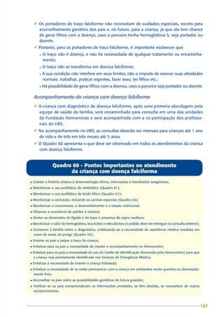 ü Os portadores de traço falciforme não necessitam de cuidados especiais, exceto para
      aconselhamento genético dos pais e, no futuro, para a criança, já que ela tem chance
      de gerar filhos com a doença, caso o parceiro tenha hemoglobina S, seja portador ou
      doente.
    ü Portanto, para os portadores de traço falciforme, é importante esclarecer que:
        l   O traço não é doença, e não há necessidade de qualquer tratamento ou encaminha-
            mento;
        l   O traço não se transforma em doença falciforme;
        l   A sua condição não interfere em seus limites, não o impede de exercer suas atividades
            normais: trabalhar, praticar esportes, fazer sexo, ter filhos etc.;
        l   Há possibilidade de gerar filhos com a doença, caso o parceiro seja portador ou doente.

    Acompanhamento da criança com doença falciforme
    ü A criança com diagnóstico de doença falciforme, após uma primeira abordagem pela
      equipe de saúde da família, será encaminhada para consulta em uma das unidades
      da Fundação Hemominas e será acompanhada com a co-participação dos profissio-
      nais da UBS.
    ü No acompanhamento na UBS, as consultas deverão ser mensais para crianças até 1 ano
      de vida e de três em três meses até 5 anos.
    ü O Quadro 60 apresenta o que deve ser observado em todos os atendimentos da criança
      com doença falciforme.


                 Quadro 60 - Pontos importantes no atendimento
                       da criança com doença falciforma
l   Coletar a história relativa à sintomatologia clínica, internações e transfusões sangüíneas;
l   Monitorizar o uso profilático de antibiótico (Quadro 61);
l   Monitorizar o uso profilático de ácido fólico (Quadro 61);
l   Monitorizar a vacinação, incluindo as vacinas especiais (Quadro 62);
l   Monitorizar o crescimento, o desenvolvimento e o estado nutricional;
l   Observar a ocorrência de palidez e icterícia;
l   Anotar as dimensões do fígado e do baço e presença de sopro cardíaco;
l   Monitorizar o valor da hemoglobina, leucócitos e reticulócitos (o pedido deve ser entregue na consulta anterior);
l   Esclarecer à família sobre o diagnóstico, enfatizando-se a necessidade de assistência médica imediata em
    casos de sinais de perigo (Quadro 63);
l   Ensinar os pais a palpar o baço da criança;
l   Enfatizar para os pais a necessidade de manter o acompanhamento no Hemocentro;
l   Enfatizar para os pais a necessidade do uso do Cartão de Identificação (fornecido pelo Hemocentro) para que
    a criança seja prontamente identificada nos Serviços de Emergência Médica;
l   Enfatizar a necessidade de manter a criança hidratada;
l   Enfatizar a necessidade de se evitar permanecer com a criança em ambientes muito quentes ou demasiada-
    mente frios;
l   Aconselhar os pais sobre as possibilidades genéticas de futura gravidez;
l   Verificar se os pais compreenderam as informações prestadas, se têm dúvidas, se necessitam de outros
    esclarecimentos.



                                                                                                                        147
                                                                                                                        147
 