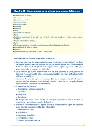 Quadro 63 - Sinais de perigo na criança com doença falciforme

l   Aumento súbito da palidez;
l   Icterícia;
l   Distensão abdominal;
l   Aumento do baço;
l   Aumento do fígado;
l   Hematúria;
l   Priapismo;
l   Dores;
l   Dificuldade para respirar;
l   Tosse;
l   Freqüência respiratória > 50 ipm até 1 ano e > 40 de 1 a 5 anos, contada em 1 minuto e com a criança
    tranqüila;
l   Tiragem subcostal e/ou estridor;
l   Febre;
l   Alterações neurológicas (convulsões, letargia ou inconsciência, fraqueza muscular etc.);
l   Impossibilidade de beber ou mamar;
l   Vômitos;
l   Sinais de desidratação, como sinal da prega e olhos fundos.




    Atendimento da criança com crises dolorosas
    ü As crises dolorosas são as complicações mais freqüentes da doença falciforme. Estão
      associadas ao dano tissular isquêmico, secundário à obstrução do fluxo sangüíneo pelas
      hemácias falcizadas. A redução do fluxo sangüíneo causa hipóxia regional e acidose, que
      podem exacerbar o processo e a falcização.
    ü Essas crises de dor duram normalmente de 4 a 6 dias, podendo, às vezes, persistir por
      semanas. Hipóxia, infecção, febre, acidose, desidratação e exposição ao frio podem pre-
      cipitar as crises álgicas.
    ü Na maioria das crianças, a primeira manifestação é a dor e o edema nas articulações dos
      dedos e artelhos (síndrome mão-pé). Pode também ocorrer dor em outras localizações
      como membros, abdômen, coluna vertebral.
    ü O tratamento consiste em:
       l   Eliminação de fatores precipitantes;
       l   Repouso;
       l   Analgésicos;
       l   Hidratação.
    ü As crianças com crises leves poderão ser tratadas no ambulatório com a utilização de
      analgésicos e aumento da ingestão de líquidos.
    ü As crianças com crise moderada e grave e aquelas que apresentam algum dos seguintes
      sinais deverão ser encaminhadas para internação:
       l   Febre acima de 38°C;
       l   Desidratação;
       l   Acentuação da palidez;
       l   Vômitos recorrentes;
       l   Aumento de volume articular;

                                                                                                           149
                                                                                                           149
 
