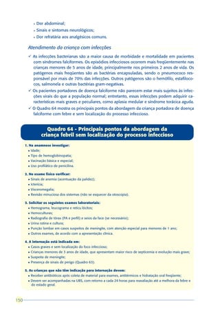 l   Dor abdominal;
              l   Sinais e sintomas neurológicos;
              l   Dor refratária aos analgésicos comuns.

        Atendimento da criança com infecções
        ü As infecções bacterianas são a maior causa de morbidade e mortalidade em pacientes
          com síndromes falciformes. Os episódios infecciosos ocorrem mais freqüentemente nas
          crianças menores de 5 anos de idade, principalmente nos primeiros 2 anos de vida. Os
          patógenos mais freqüentes são as bactérias encapsuladas, sendo o pneumococo res-
          ponsável por mais de 70% das infecções. Outros patógenos são o hemófilo, estafiloco-
          cos, salmonela e outras bactérias gram-negativas.
        ü Os pacientes portadores de doença falciforme não parecem estar mais sujeitos às infec-
          ções virais do que a população normal; entretanto, essas infecções podem adquirir ca-
          racterísticas mais graves e peculiares, como aplasia medular e síndrome torácica aguda.
        ü O Quadro 64 mostra os principais pontos da abordagem da criança portadora de doença
          falciforme com febre e sem localização do processo infeccioso.


                        Quadro 64 - Principais pontos da abordagem da
                     criança febril sem localização do processo infeccioso
      1. Na anamnese investigar:
        l   Idade;
        l   Tipo de hemoglobinopatia;
        l   Vacinação básica e especial;
        l   Uso profilático de penicilina.

      2. No exame físico verificar:
        l   Sinais de anemia (acentuação da palidez);
        l   Icterícia;
        l   Visceromegalia;
        l   Revisão minuciosa dos sistemas (não se esquecer da otoscopia).

      3. Solicitar os seguintes exames laboratoriais:
        l   Hemograma, leucograma e reticu lócitos;
        l   Hemoculturas;
        l   Radiografia de tórax (PA e perfil) e seios da face (se necessário);
        l   Urina rotina e cultura;
        l   Punção lombar em casos suspeitos de meningite, com atenção especial para menores de 1 ano;
        l   Outros exames, de acordo com a apresentação clínica.

      4. A internação está indicada em:
        l   Casos graves e sem localização do foco infeccioso;
        l   Crianças menores de 3 anos de idade, que apresentam maior risco de septicemia e evolução mais grave;
        l   Suspeita de meningite;
        l   Presença de sinais de perigo (Quadro 63).

      5. As crianças que não têm indicação para internação devem:
        l   Receber antibióticos após coleta de material para exames, antitérmicos e hidratação oral freqüente;
        l   Devem ser acompanhadas na UBS, com retorno a cada 24 horas para reavaliação até a melhora da febre e
            do estado geral.



150
 