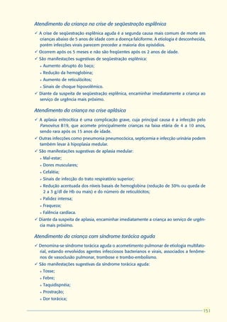 Atendimento da criança na crise de seqüestração esplênica
ü A crise de seqüestração esplênica aguda é a segunda causa mais comum de morte em
  crianças abaixo de 5 anos de idade com a doença falciforme. A etiologia é desconhecida,
  porém infecções virais parecem preceder a maioria dos episódios.
ü Ocorrem após os 5 meses e não são freqüentes após os 2 anos de idade.
ü São manifestações sugestivas de seqüestração esplênica:
  l   Aumento abrupto do baço;
  l   Redução da hemoglobina;
  l   Aumento de reticulócitos;
  l   Sinais de choque hipovolêmico.
ü Diante da suspeita de seqüestração esplênica, encaminhar imediatamente a criança ao
  serviço de urgência mais próximo.

Atendimento da criança na crise aplásica
ü A aplasia eritrocítica é uma complicação grave, cuja principal causa é a infecção pelo
  Parvovírus B19, que acomete principalmente crianças na faixa etária de 4 a 10 anos,
  sendo rara após os 15 anos de idade.
ü Outras infecções como pneumonia pneumocócica, septicemia e infecção urinária podem
  também levar à hipoplasia medular.
ü São manifestações sugestivas de aplasia medular:
  l   Mal-estar;
  l   Dores musculares;
  l   Cefaléia;
  l   Sinais de infecção do trato respiratório superior;
  l   Redução acentuada dos níveis basais de hemoglobina (redução de 30% ou queda de
      2 a 3 g/dl de Hb ou mais) e do número de reticulócitos;
  l   Palidez intensa;
  l   Fraqueza;
  l   Falência cardíaca.
ü Diante da suspeita de aplasia, encaminhar imediatamente a criança ao serviço de urgên-
  cia mais próximo.

Atendimento da criança com síndrome torácica aguda
ü Denomina-se síndrome torácica aguda o acometimento pulmonar de etiologia multifato-
  rial, estando envolvidos agentes infecciosos bacterianos e virais, associados a fenôme-
  nos de vasoclusão pulmonar, trombose e trombo-embolismo.
ü São manifestações sugestivas da síndrome torácica aguda:
  l   Tosse;
  l   Febre;
  l   Taquidispnéia;
  l   Prostração;
  l   Dor torácica;

                                                                                       151
                                                                                       151
 