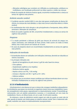 l   Alterações radiológicas que consistem em infiltrados ou condensações, unilobares ou
            multilobares, com localização preferencial nos lobos superior e médio nas crianças.
      ü Diante da suspeita de síndrome torácica aguda, encaminhar imediatamente a criança ao
        serviço de urgência mais próximo.

      Acidente vascular cerebral
      ü O acidente vascular cerebral (AVC) é uma das mais graves complicações da doença fal-
        ciforme. As crianças são mais afetadas, e o tipo mais comum nessa faixa etária é o infarto
        cerebral.
      ü As manifestações têm início abrupto e são principalmente a hemiparesia, afasia, déficits
        sensoriais e alterações da consciência.
      ü Diante de quadro sugestivo de AVC, encaminhar imediatamente a criança ao serviço de
        urgência mais próximo.

      Priapismo
      ü É a ereção persistente e dolorosa do pênis que decorre do acúmulo de sangue nos
        corpos cavernosos, com obstrução do fluxo venoso. Pode ocorrer em todas as faixas
        etárias, mas é mais comum em maiores de 10 anos.
      ü Os casos de priapismo devem ser encaminhados imediatamente ao serviço de urgência
        mais próximo.

      Indicações de transfusão
      ü As transfusões devem ser realizadas com indicações criteriosas, devendo ser reduzidas ao
        mínimo necessário.
      ü As principais indicações são:
        l   Queda da hemoglobina de pelo menos 2 g/dl do valor basal da criança;
        l   Crise aplásica;
        l   Seqüestração esplênica e/ou hepática;
        l   Síndrome torácica aguda;
        l   Hipóxia crônica com PO2 < 60 mmHg;
        l   Cansaço e dispnéia com Hb < 7g/dl ou Ht < 20%;
        l   Falência cardíaca.
      ü As crianças que se encontram nessas condições que indicam transfusão devem ser enca-
        minhadas imediatamente ao serviço de urgência mais próximo.

      3.7.3 A fenilcetonúria
       A fenilcetonúria é uma doença em que a criança não consegue metabolizar adequadamen-
  te a fenilalanina, que passa a se acumular no organismo (assim como seus metabólitos), trazen-
  do conseqüências muito graves, especialmente no desenvolvimento mental. É transmitida ge-
  neticamente, com um padrão autossômico recessivo, e é considerada um erro inato do
  metabolismo. Ocorre, em Minas Gerais, em um a cada 16 mil recém-nascidos.
      Os sintomas e sinais de deficiência mental surgem por volta do quarto ao sexto mês de
  vida, quando já estarão com lesões graves no sistema nervoso central. Sem o tratamento ade-
  quado, evoluirão com atraso no desenvolvimento neuropsicomotor.

152
 