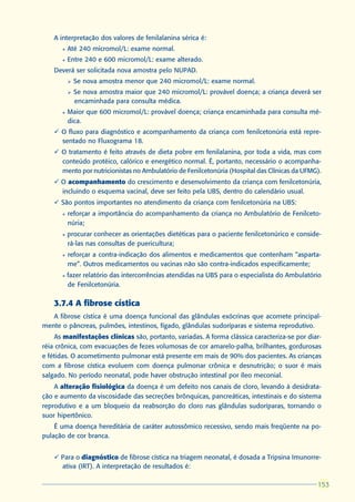 A interpretação dos valores de fenilalanina sérica é:
      l   Até 240 micromol/L: exame normal.
      l   Entre 240 e 600 micromol/L: exame alterado.
    Deverá ser solicitada nova amostra pelo NUPAD.
          Ø   Se nova amostra menor que 240 micromol/L: exame normal.
          Ø   Se nova amostra maior que 240 micromol/L: provável doença; a criança deverá ser
              encaminhada para consulta médica.
      l   Maior que 600 micromol/L: provável doença; criança encaminhada para consulta mé-
          dica.
    ü O fluxo para diagnóstico e acompanhamento da criança com fenilcetonúria está repre-
      sentado no Fluxograma 18.
    ü O tratamento é feito através de dieta pobre em fenilalanina, por toda a vida, mas com
      conteúdo protéico, calórico e energético normal. É, portanto, necessário o acompanha-
      mento por nutricionistas no Ambulatório de Fenilcetonúria (Hospital das Clínicas da UFMG).
    ü O acompanhamento do crescimento e desenvolvimento da criança com fenilcetonúria,
      incluindo o esquema vacinal, deve ser feito pela UBS, dentro do calendário usual.
    ü São pontos importantes no atendimento da criança com fenilcetonúria na UBS:
      l   reforçar a importância do acompanhamento da criança no Ambulatório de Fenilceto-
          núria;
      l   procurar conhecer as orientações dietéticas para o paciente fenilcetonúrico e conside-
          rá-las nas consultas de puericultura;
      l   reforçar a contra-indicação dos alimentos e medicamentos que contenham “asparta-
          me”. Outros medicamentos ou vacinas não são contra-indicados especificamente;
      l   fazer relatório das intercorrências atendidas na UBS para o especialista do Ambulatório
          de Fenilcetonúria.

    3.7.4 A fibrose cística
   A fibrose cística é uma doença funcional das glândulas exócrinas que acomete principal-
mente o pâncreas, pulmões, intestinos, fígado, glândulas sudoríparas e sistema reprodutivo.
    As manifestações clínicas são, portanto, variadas. A forma clássica caracteriza-se por diar-
réia crônica, com evacuações de fezes volumosas de cor amarelo-palha, brilhantes, gordurosas
e fétidas. O acometimento pulmonar está presente em mais de 90% dos pacientes. As crianças
com a fibrose cística evoluem com doença pulmonar crônica e desnutrição; o suor é mais
salgado. No período neonatal, pode haver obstrução intestinal por íleo meconial.
    A alteração fisiológica da doença é um defeito nos canais de cloro, levando à desidrata-
ção e aumento da viscosidade das secreções brônquicas, pancreáticas, intestinais e do sistema
reprodutivo e a um bloqueio da reabsorção do cloro nas glândulas sudoríparas, tornando o
suor hipertônico.
    É uma doença hereditária de caráter autossômico recessivo, sendo mais freqüente na po-
pulação de cor branca.


    ü Para o diagnóstico de fibrose cística na triagem neonatal, é dosada a Tripsina Imunorre-
      ativa (IRT). A interpretação de resultados é:

                                                                                               153
                                                                                               153
 
