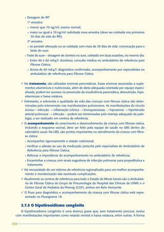 l   Dosagem de IRT
            1ª amostra:
            Ø   menor que 70 ng/ml: exame normal;
            Ø   maior ou igual a 70 ng/ml: solicitada nova amostra (deve ser coletada nos primeiros
                30 dias de vida do RN).
            2ª amostra:
            Ø   se persistir alteração ou se coletada com mais de 30 dias de vida: convocação para o
                teste do suor.
        l   Teste do suor – dosagem de cloretos no suor, coletado em duas ocasiões, no mesmo dia:
            Ø   Entre 40 e 60 mEq/l: duvidoso; consulta médica no ambulatório de referência para
                Fibrose Cística;
            Ø   Acima de 60 mEq/l: diagnóstico confirmado; acompanhamento por especialistas no
                ambulatório de referência para Fibrose Cística.


      ü No tratamento, são utilizadas enzimas pancreáticas. Essas enzimas associadas a suple-
                      ,
        mentos vitamínicos e nutricionais, além de dieta adequada orientada por equipe especi-
        alizada, podem ter sucesso na prevenção da insuficiência pancreática, desnutrição, hipo-
        vitaminose e baixa estatura.
      ü Entretanto, a sobrevida e qualidade de vida das crianças com fibrose cística são deter-
        minadas pela intervenção nas manifestações pulmonares. As manifestações do círculo
        vicioso – infecção ® inflamação crônica ® bronquiectasias ® hipoxemia ® hipertensão
        arterial pulmonar ® infecção – podem ser minimizadas pelo manejo adequado da pato-
        logia, a ser realizado em centros de referência.
      ü O acompanhamento do crescimento e desenvolvimento da criança com fibrose cística,
        incluindo o esquema vacinal, deve ser feito pela equipe de saúde na UBS dentro do
        calendário usual. Na UBS, são pontos importantes no atendimento da criança com fibro-
        se cística:
        l   Acompanhar rigorosamente o estado nutricional;
        l   Verificar a adesão ao uso da medicação prescrita pelo especialista do Ambulatório de
            Referência para Fibrose Cística;
        l   Reforçar a importância do acompanhamento no ambulatório de referência;
        l   Encaminhar a criança com sinais sugestivos de infecção pulmonar para propedêutica e
            tratamento.
      ü Há necessidade de um sistema de referência regionalizado para um melhor acompanha-
        mento e monitorização das eventuais complicações.
      ü Atualmente os centros de referência para todo o Estado de Minas Gerais são o Ambulató-
        rio de Fibrose Cística do Grupo de Pneumologia do Hospital das Clínicas da UFMG e o
        Centro Geral de Pediatria da Fhemig (CGP), ambos em Belo Horizonte.
      ü O fluxo para diagnóstico e acompanhamento da criança com fibrose cística está repre-
        sentado no Fluxograma 18.

      3.7.5 O hipotireoidismo congênito
     O hipotireoidismo congênito é uma doença grave que, sem tratamento precoce, evolui
  com manifestações importantes como retardo mental e baixa estatura, entre outras. A forma

154
 