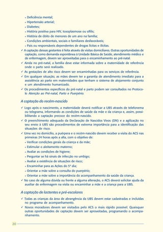l   Deficiência mental;
       l   Hipertensão arterial;
       l   Diabetes;
       l   História positiva para HIV, toxoplasmose ou sífilis;
       l   História de óbito de menores de um ano na família;
       l   Condições ambientais, sociais e familiares desfavoráveis;
       l   Pais ou responsáveis dependentes de drogas lícitas e ilícitas.
     ü A captação dessas gestantes é feita através de visitas domiciliares. Outras oportunidades de
       captação, como demanda espontânea à Unidade Básica de Saúde, atendimento médico e
       de enfermagem, devem ser aproveitadas para o encaminhamento ao pré-natal.
     ü Ainda no pré-natal, a família deve estar informada sobre a maternidade de referência
       onde o parto será realizado.
     ü As gestações de alto risco devem ser encaminhadas para os serviços de referência.
     ü Em qualquer situação, as mães devem ter a garantia de atendimento imediato para a
       assistência ao parto em maternidades que tenham o sistema de alojamento conjunto
       e um atendimento humanizado.
     ü Os procedimentos específicos do pré-natal e parto podem ser consultados no Protoco-
       lo Atenção ao Pré-natal, Parto e Puerpério.

     A captação do recém-nascido
     ü Logo após o nascimento, a maternidade deverá notificar a UBS através de telefonema
       ou telegrama, informando as condições de saúde da mãe e da criança e, assim, possi-
       bilitando a captação precoce do recém-nascido.
     ü O preenchimento adequado da Declaração de Nascidos Vivos (DN) e a agilização no
       seu envio à UBS são procedimentos de extrema importância para a identificação das
       situações de risco.
     ü Uma vez no domicílio, a puérpera e o recém-nascido devem receber a visita do ACS nas
       primeiras 24 horas após a alta, com o objetivo de:
       l   Verificar condições gerais da criança e da mãe;
       l   Estimular o aleitamento materno;
       l   Avaliar as condições de higiene;
       l   Perguntar se há sinais de infecção no umbigo;
       l   Avaliar a existência de situações de risco;
       l   Encaminhar para as Ações do 5º dia;
       l   Orientar a mãe sobre a consulta do puerpério;
       l   Orientar a mãe sobre a importância do acompanhamento da saúde da criança.
     ü No caso de alguma dúvida ou frente a alguma alteração, o ACS deverá solicitar ajuda da
       auxiliar de enfermagem na visita ou encaminhar a mãe e a criança para a UBS.

     A captação de lactentes e pré-escolares
     ü Todas as crianças da área de abrangência da UBS devem estar cadastradas e incluídas
       no programa de acompanhamento.
     ü Novos moradores devem ser visitados pelo ACS o mais rápido possível. Quaisquer
       outras oportunidades de captação devem ser aproveitadas, programando o acompa-
       nhamento.

20
 
