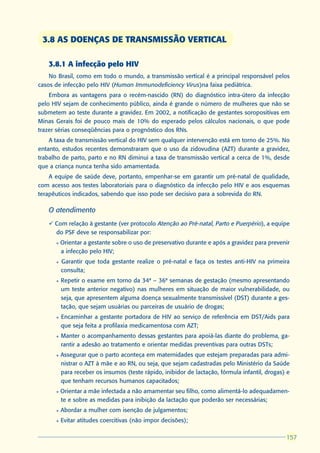 3.8 AS DOENÇAS DE TRANSMISSÃO VERTICAL

   3.8.1 A infecção pelo HIV
    No Brasil, como em todo o mundo, a transmissão vertical é a principal responsável pelos
casos de infecção pelo HIV (Human Immunodeficiency Virus)na faixa pediátrica.
    Embora as vantagens para o recém-nascido (RN) do diagnóstico intra-útero da infecção
pelo HIV sejam de conhecimento público, ainda é grande o número de mulheres que não se
submetem ao teste durante a gravidez. Em 2002, a notificação de gestantes soropositivas em
Minas Gerais foi de pouco mais de 10% do esperado pelos cálculos nacionais, o que pode
trazer sérias conseqüências para o prognóstico dos RNs.
    A taxa de transmissão vertical do HIV sem qualquer intervenção está em torno de 25%. No
entanto, estudos recentes demonstraram que o uso da zidovudina (AZT) durante a gravidez,
trabalho de parto, parto e no RN diminui a taxa de transmissão vertical a cerca de 1%, desde
que a criança nunca tenha sido amamentada.
    A equipe de saúde deve, portanto, empenhar-se em garantir um pré-natal de qualidade,
com acesso aos testes laboratoriais para o diagnóstico da infecção pelo HIV e aos esquemas
terapêuticos indicados, sabendo que isso pode ser decisivo para a sobrevida do RN.

   O atendimento
   ü Com relação à gestante (ver protocolo Atenção ao Pré-natal, Parto e Puerpério), a equipe
     do PSF deve se responsabilizar por:
      l   Orientar a gestante sobre o uso de preservativo durante e após a gravidez para prevenir
          a infecção pelo HIV;
      l   Garantir que toda gestante realize o pré-natal e faça os testes anti-HIV na primeira
          consulta;
      l   Repetir o exame em torno da 34ª – 36ª semanas de gestação (mesmo apresentando
          um teste anterior negativo) nas mulheres em situação de maior vulnerabilidade, ou
          seja, que apresentem alguma doença sexualmente transmissível (DST) durante a ges-
          tação, que sejam usuárias ou parceiras de usuário de drogas;
      l   Encaminhar a gestante portadora de HIV ao serviço de referência em DST/Aids para
          que seja feita a profilaxia medicamentosa com AZT;
      l   Manter o acompanhamento dessas gestantes para apoiá-las diante do problema, ga-
          rantir a adesão ao tratamento e orientar medidas preventivas para outras DSTs;
      l   Assegurar que o parto aconteça em maternidades que estejam preparadas para admi-
          nistrar o AZT à mãe e ao RN, ou seja, que sejam cadastradas pelo Ministério da Saúde
          para receber os insumos (teste rápido, inibidor de lactação, fórmula infantil, drogas) e
          que tenham recursos humanos capacitados;
      l   Orientar a mãe infectada a não amamentar seu filho, como alimentá-lo adequadamen-
          te e sobre as medidas para inibição da lactação que poderão ser necessárias;
      l   Abordar a mulher com isenção de julgamentos;
      l   Evitar atitudes coercitivas (não impor decisões);

                                                                                                157
                                                                                                157
 