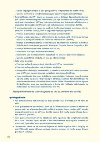 l   Utilizar linguagem simples e clara para garantir a compreensão das informações;
        l   Garantir e informar a confidencialidade/sigilo das informações compartilhadas.
      ü A criança filha de mãe HIV+ deverá ser abordada como as do Grupo II para situações de risco
        (ver capítulo “As Diretrizes para o Atendimento”), ou seja, necessitará ser acompanhada pelo
        serviço de referência em DST/Aids, pelo menos até que seja descartado definitivamente o
        diagnóstico de infecção pelo HIV, com a co-participação dos profissionais da UBS.
      ü O acompanhamento pela equipe de saúde da família deverá seguir as mesmas orienta-
        ções para as demais crianças, com os seguintes objetivos específicos:
        l   Verificar as condutas e as prescrições recebidas na maternidade;
        l   Verificar se estão assegurados o fornecimento da medicação anti-retroviral, da fórmula
            láctea, e o acompanhamento em serviço de referência em DST/Aids;
        l   Reforçar as orientações sobre a contra-indicação do aleitamento materno e as medidas
            de inibição da lactação (ver protocolo Atenção ao Pré-natal, Parto e Puerpério, p. 45);
        l   Reforçar as orientações sobre a alimentação do RN;
        l   Monitorar a realização de exames solicitados;
        l   Monitorar o uso de medicamentos específicos e a aplicação das vacinas especiais;
        l   Garantir a assistência imediata em caso de intercorrências.
      ü Cabe ainda à equipe:
        l   Promover ações de prevenção da infecção pelo HIV na comunidade;
        l   Promover ações educativas e de apoio aos familiares;
        l   Acompanhar e investigar, se necessário, o parceiro e outros filhos da mãe soropositiva
            para o HIV, com ou sem sintomas compatíveis com imunodeficiência;
        l   Fazer a notificação dos casos à vigilância epidemiológica. Todo caso novo de criança
            exposta ao HIV ou criança HIV positivo por transmissão vertical deve ser notificado no
            primeiro atendimento, utilizando o formulário do SINAN (Sistema Nacional de Agravos
            de Notificação), ainda que supostamente já tenha sido notificado pelo hospital ou
            maternidade ou médico que acompanhou esse RN.

      Acompanhamento da criança exposta ao HIV no primeiro ano de vida

  Quimioprofilaxia:
      ü Não existe evidência de benefício para o RN quando o AZT é iniciado após 48 horas de
        vida.
      ü Mães que receberam pelo menos 3 horas de AZT intravenoso (IV) durante o trabalho de
        parto e parto, até a ligadura do cordão umbilical: a criança deverá receber o AZT solução
        oral, preferencialmente até a 8ª hora de vida, na dose de 2 mg/kg a cada 6 horas, duran-
        te 6 semanas (42 dias).
      ü Mães que não receberam AZT no trabalho de parto e parto ou não completaram infusão
        de 3 horas: a criança deverá receber o AZT imediatamente após o parto, preferencial-
        mente nas 2 primeiras horas, como no esquema anterior.
      ü Crianças com menos de 34 semanas de gestação: a dose sugerida é de 1,5 mg/kg, via
        oral (VO) ou IV, a cada 12 horas nas duas primeiras semanas e 2 mg/kg a cada 8 horas
        por mais 4 semanas.

158
 