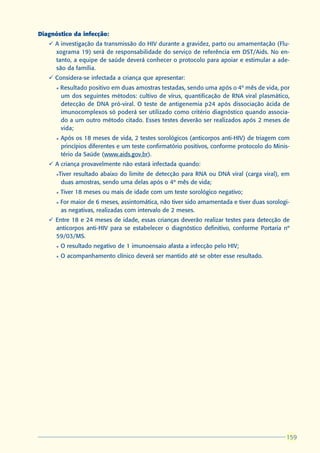 Diagnóstico da infecção:
   ü A investigação da transmissão do HIV durante a gravidez, parto ou amamentação (Flu-
     xograma 19) será de responsabilidade do serviço de referência em DST/Aids. No en-
     tanto, a equipe de saúde deverá conhecer o protocolo para apoiar e estimular a ade-
     são da família.
   ü Considera-se infectada a criança que apresentar:
      l   Resultado positivo em duas amostras testadas, sendo uma após o 4º mês de vida, por
          um dos seguintes métodos: cultivo de vírus, quantificação de RNA viral plasmático,
          detecção de DNA pró-viral. O teste de antigenemia p24 após dissociação ácida de
          imunocomplexos só poderá ser utilizado como critério diagnóstico quando associa-
          do a um outro método citado. Esses testes deverão ser realizados após 2 meses de
          vida;
      l   Após os 18 meses de vida, 2 testes sorológicos (anticorpos anti-HIV) de triagem com
          princípios diferentes e um teste confirmatório positivos, conforme protocolo do Minis-
          tério da Saúde (www.aids.gov.br).
   ü A criança provavelmente não estará infectada quando:
      l   Tiver resultado abaixo do limite de detecção para RNA ou DNA viral (carga viral), em
           duas amostras, sendo uma delas após o 4º mês de vida;
      l   Tiver 18 meses ou mais de idade com um teste sorológico negativo;
      l   For maior de 6 meses, assintomática, não tiver sido amamentada e tiver duas sorologi-
          as negativas, realizadas com intervalo de 2 meses.
   ü Entre 18 e 24 meses de idade, essas crianças deverão realizar testes para detecção de
     anticorpos anti-HIV para se estabelecer o diagnóstico definitivo, conforme Portaria nº
     59/03/MS.
      l   O resultado negativo de 1 imunoensaio afasta a infecção pelo HIV;
      l   O acompanhamento clínico deverá ser mantido até se obter esse resultado.




                                                                                              159
                                                                                              159
 