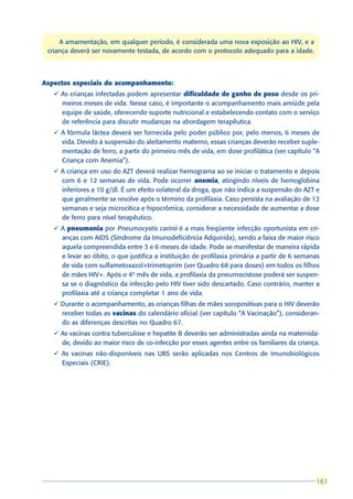 A amamentação, em qualquer período, é considerada uma nova exposição ao HIV, e a
 criança deverá ser novamente testada, de acordo com o protocolo adequado para a idade.



Aspectos especiais do acompanhamento:
   ü As crianças infectadas podem apresentar dificuldade de ganho de peso desde os pri-
     meiros meses de vida. Nesse caso, é importante o acompanhamento mais amiúde pela
     equipe de saúde, oferecendo suporte nutricional e estabelecendo contato com o serviço
     de referência para discutir mudanças na abordagem terapêutica.
   ü A fórmula láctea deverá ser fornecida pelo poder público por, pelo menos, 6 meses de
     vida. Devido à suspensão do aleitamento materno, essas crianças deverão receber suple-
     mentação de ferro, a partir do primeiro mês de vida, em dose profilática (ver capítulo “A
     Criança com Anemia”).
   ü A criança em uso do AZT deverá realizar hemograma ao se iniciar o tratamento e depois
     com 6 e 12 semanas de vida. Pode ocorrer anemia, atingindo níveis de hemoglobina
     inferiores a 10 g/dl. É um efeito colateral da droga, que não indica a suspensão do AZT e
     que geralmente se resolve após o término da profilaxia. Caso persista na avaliação de 12
     semanas e seja microcítica e hipocrômica, considerar a necessidade de aumentar a dose
     de ferro para nível terapêutico.
   ü A pneumonia por Pneumocystis carinii é a mais freqüente infecção oportunista em cri-
     anças com AIDS (Síndrome da Imunodeficiência Adquirida), sendo a faixa de maior risco
     aquela compreendida entre 3 e 6 meses de idade. Pode se manifestar de maneira rápida
     e levar ao óbito, o que justifica a instituição de profilaxia primária a partir de 6 semanas
     de vida com sulfametoxazol+trimetoprim (ver Quadro 68 para doses) em todos os filhos
     de mães HIV+. Após o 4º mês de vida, a profilaxia da pneumocistose poderá ser suspen-
     sa se o diagnóstico da infecção pelo HIV tiver sido descartado. Caso contrário, manter a
     profilaxia até a criança completar 1 ano de vida.
   ü Durante o acompanhamento, as crianças filhas de mães soropositivas para o HIV deverão
     receber todas as vacinas do calendário oficial (ver capítulo “A Vacinação”), consideran-
     do as diferenças descritas no Quadro 67.
   ü As vacinas contra tuberculose e hepatite B deverão ser administradas ainda na maternida-
     de, devido ao maior risco de co-infecção por esses agentes entre os familiares da criança.
   ü As vacinas não-disponíveis nas UBS serão aplicadas nos Centros de Imunobiológicos
     Especiais (CRIE).




                                                                                               161
                                                                                               161
 