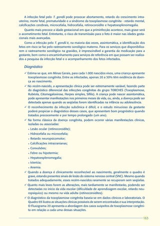 A infecção fetal pelo T. gondii pode provocar abortamento, retardo do crescimento intra-
uterino, morte fetal, prematuridade e a síndrome da toxoplasmose congênita - retardo mental,
calcificações cerebrais, microcefalia, hidrocefalia, retinocoroidite e hepatoesplenomegalia.
    Quanto mais precoce a idade gestacional em que a priminfecção acontece, mais grave será
o acometimento fetal. Entretanto, o risco de transmissão para o feto é maior nas idades gesta-
cionais mais avançadas.
    Como a infecção pelo T. gondii é, na maioria das vezes, assintomática, a identificação dos
fetos em risco se faz pelo rastreamento sorológico materno. Para os serviços que disponibiliza-
rem o rastreamento sorológico na gravidez, é imprescindível a garantia da medicação para a
gestante, bem como o encaminhamento para serviços de referência em que possam ser realiza-
dos a pesquisa da infecção fetal e o acompanhamento dos fetos infectados.

    Diagnóstico
    ü Estima-se que, em Minas Gerais, para cada 1.000 nascidos vivos, uma criança apresente
      toxoplasmose congênita. Entre as infectadas, apenas 20 a 30% têm evidência de doen-
      ça ao nascimento.
    ü No recém-nascido, a apresentação clínica pode ser extremamente variável, fazendo parte
      do diagnóstico diferencial das infecções congênitas do grupo TORCHES (Toxoplasmose,
      Rubéola, Citomegalovirose, Herpes simples, Sífilis). A criança pode nascer assintomática,
      pode apresentar manifestações nos primeiros meses de vida, ou, ainda, a doença pode ser
      detectada apenas quando as seqüelas forem identificadas na infância ou adolescência.
    ü O reconhecimento da infecção subclínica é difícil, e o estudo minucioso da gestante
      poderá propiciar o diagnóstico desses casos, que apresentam bom prognóstico quando
      tratados precocemente e por tempo prolongado (um ano).
    ü Na forma clássica da doença congênita, podem ocorrer várias manifestações clínicas,
      isoladas ou associadas:
      l   Lesão ocular (retinocoroidite);
      l   Hidrocefalia ou microcefalia;
      l   Retardo neuropsicomotor;
      l   Calcificações intracranianas;
      l   Convulsões;
      l   Febre ou hipotermia;
      l   Hepatoesplenomegalia;
      l   Icterícia;
      l   Anemia.
    ü Quando a doença é clinicamente reconhecível ao nascimento, geralmente o quadro é
      grave, estando presentes sinais de lesão do sistema nervoso central (SNC). Mesmo quando
      tratados adequadamente, esses recém-nascidos raramente se recuperam sem seqüelas.
    ü Quanto mais leves forem as alterações, mais tardiamente se manifestarão, podendo ser
      detectadas no início da vida escolar (dificuldade de aprendizagem escolar, retardo neu-
      ropsíquico) ou mesmo na vida adulta (retinocoroidites).
    ü O diagnóstico da toxoplasmose congênita baseia-se em dados clínicos e laboratoriais. O
      Quadro 69 ilustra as situações clínicas possíveis de serem encontradas e sua interpretação.
      O Fluxograma 20 apresenta a abordagem dos casos suspeitos de toxoplasmose congêni-
      ta em relação a cada uma dessas situações.

                                                                                               163
                                                                                               163
 