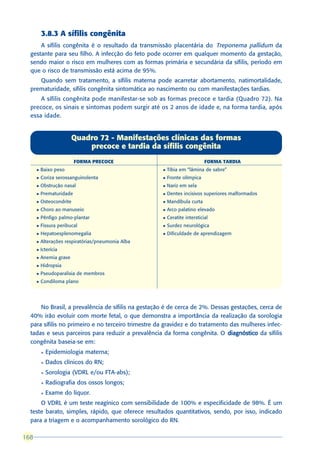 3.8.3 A sífilis congênita
      A sífilis congênita é o resultado da transmissão placentária do Treponema pallidum da
  gestante para seu filho. A infecção do feto pode ocorrer em qualquer momento da gestação,
  sendo maior o risco em mulheres com as formas primária e secundária da sífilis, período em
  que o risco de transmissão está acima de 95%.
     Quando sem tratamento, a sífilis materna pode acarretar abortamento, natimortalidade,
  prematuridade, sífilis congênita sintomática ao nascimento ou com manifestações tardias.
      A sífilis congênita pode manifestar-se sob as formas precoce e tardia (Quadro 72). Na
  precoce, os sinais e sintomas podem surgir até os 2 anos de idade e, na forma tardia, após
  essa idade.


                         Quadro 72 - Manifestações clínicas das formas
                             precoce e tardia da sífilis congênita
                          FORMA PRECOCE                                    FORMA TARDIA
      l   Baixo peso                                l   Tíbia em “lâmina de sabre”
      l   Coriza serossanguinolenta                 l   Fronte olímpica
      l   Obstrução nasal                           l   Nariz em sela
      l   Prematuridade                             l   Dentes incisivos superiores malformados
      l   Osteocondrite                             l   Mandíbula curta
      l   Choro ao manuseio                         l   Arco palatino elevado
      l   Pênfigo palmo-plantar                     l   Ceratite intersticial
      l   Fissura peribucal                         l   Surdez neurológica
      l   Hepatoesplenomegalia                      l   Dificuldade de aprendizagem
      l   Alterações respiratórias/pneumonia Alba
      l   Icterícia
      l   Anemia grave
      l   Hidropsia
      l   Pseudoparalisia de membros
      l   Condiloma plano




      No Brasil, a prevalência de sífilis na gestação é de cerca de 2%. Dessas gestações, cerca de
  40% irão evoluir com morte fetal, o que demonstra a importância da realização da sorologia
  para sífilis no primeiro e no terceiro trimestre da gravidez e do tratamento das mulheres infec-
  tadas e seus parceiros para reduzir a prevalência da forma congênita. O diagnóstico da sífilis
  congênita baseia-se em:
          l   Epidemiologia materna;
          l   Dados clínicos do RN;
          l   Sorologia (VDRL e/ou FTA-abs);
          l   Radiografia dos ossos longos;
          l   Exame do líquor.
      O VDRL é um teste reagínico com sensibilidade de 100% e especificidade de 98%. É um
  teste barato, simples, rápido, que oferece resultados quantitativos, sendo, por isso, indicado
  para a triagem e o acompanhamento sorológico do RN.

168
 