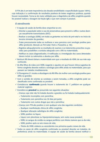 O FTA-abs é um teste treponêmico de elevada sensibilidade e especificidade (quase 100%),
cuja indicação é a confirmação de resultados positivos de testes reagínicos positivos, quando
houver necessidade. Torna-se de maior utilidade para o diagnóstico da sífilis congênita quando
for possível realizar a dosagem da fração IgM, o que nem sempre é possível..

   O atendimento
   ü A equipe de saúde da família deve empenhar-se em:
      l   Orientar a população sobre o uso de preservativos para prevenir a sífilis e outras doen-
          ças sexualmente transmissíveis (DST);
      l   Realizar a sorologia (VDRL) em todas as gestantes no início do pré-natal e no início do
          terceiro trimestre da gravidez;
      l   Tratar precocemente todas as mulheres e seus parceiros com sorologia positiva para
          sífilis (protocolo Atenção ao Pré-natal, Parto e Puerpério, p. 46);
      l   Registrar adequadamente os resultados de exames e os tratamentos prescritos na gra-
          videz para possibilitar a conduta adequada com o RN na maternidade;
      l   Notificar os casos diagnosticados. A notificação e a investigação dos casos detectados
          devem incluir os natimortos e abortos por sífilis.
   ü Nenhum RN deverá deixar a maternidade sem que o resultado do VDRL de sua mãe seja
     conhecido.
   ü Os RNs filhos de mães com VDRL reagente e aqueles em que houver clínica sugestiva da
     forma congênita deverão realizar a sorologia para sífilis ainda na maternidade, para que
     possam ser tratados imediatamente.
   ü O Fluxograma 21 mostra a abordagem do RN filho de mulher com sorologia positiva para
     sífilis na gravidez.
   ü Com o sentido de orientar as condutas a serem tomadas, a sífilis congênita pode ser
     classificada como confirmada ou provável.
   ü Considera-se confirmada quando houver o isolamento do T. pallidum em qualquer
     material orgânico.
   ü Considera-se provável ou presumida nas seguintes situações:
      l   Criança cuja mãe não foi tratada durante a gravidez ou foi tratada inadequadamente:
          Ø   Tratamento incompleto com penicilina;
          Ø   Tratamento com penicilina nos 30 dias pré-parto;
          Ø   Tratamento com outras drogas que não a penicilina;
      l   Criança com FTA-abs positivo e com qualquer uma das seguintes condições:
          Ø   Qualquer manifestação clínica de sífilis congênita;
          Ø   Qualquer alteração radiológica de sífilis congênita;
          Ø   VDRL positivo no líquor;
          Ø   Líquor com pleocitose ou hiperproteinorraquia, sem outra causa provável;
          Ø   VDRL no sangue do cordão ou sangue periférico com títulos maiores que os da mãe;
          Ø   VDRL positivo após os seis meses de vida;
          Ø   Títulos de VDRL estáveis ou ascendentes nos primeiros quatro meses de vida.
   ü Todos os casos de sífilis congênita confirmada ou provável deverão ser tratados, de
     preferência ainda na maternidade. A equipe de saúde da família deverá notificar e

                                                                                                169
                                                                                                169
 