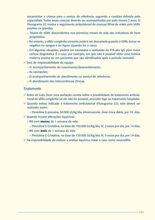 encaminhar a criança para o serviço de referência, seguindo a conduta definida pelo
  especialista. Todas essas crianças deverão ser acompanhadas por pelo menos 2 anos. O
  Fluxograma 22 mostra o seguimento ambulatorial de crianças filhas de mães com VDRL
  positivo na gravidez.
  l   Títulos de VDRL descendentes nos primeiros meses de vida são indicativos de bom
      prognóstico.
  l   No entanto, a sífilis congênita somente poderá ser descartada quando o VDRL tornar-se
      negativo no sangue e no líquor (quando for o caso).
  l   Em algumas situações, poderá ser necessária a realização do FTA-abs IgG para maior
      certeza diagnóstica. É o caso, por exemplo, em que não é possível obter uma história
      materna precisa ou em pacientes que são identificados após o período neonatal.
ü Será de responsabilidade da equipe:
  l   O acompanhamento do crescimento/desenvolvimento;
  l   As vacinações;
  l   O acompanhamento do atendimento no serviço de referência;
  l   O atendimento das intercorrências clínicas.

Tratamento
ü Antes de tudo, fazer uma avaliação correta sobre a possibilidade de tratamento ambula-
  torial da sífilis congênita: se ele não for possível, proceder logo ao tratamento hospitalar.
ü Quando estiver indicado o tratamento ambulatorial (Fluxograma 22), este deverá ser
  realizado assim:
      Ø   Penicilina G procaína, 50.000 UI/kg/dia, intramuscular, dose única diária, por 10 dias.
ü Quando houver alterações liquóricas:
  l   RN com menos de 1 semana de vida:
      Ø   Penicilina G Cristalina, na dose de 150.000 UI/Kg/dia, IV, 2 vezes por dia, por 14 dias;
  l   RN com mais de 1 semana de vida:
      Ø   Penicilina G Cristalina, na dose de 150.000 UI/Kg/dia, IV, 3 vezes por dia, por 14 dias.
ü Na impossibilidade de realizar a análise liquórica, tratar o caso como neurosífilis.




                                                                                                171
                                                                                                171
 