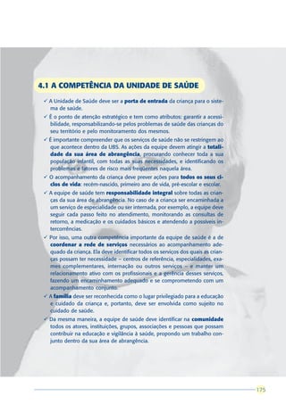 4.1 A COMPETÊNCIA DA UNIDADE DE SAÚDE
 ü A Unidade de Saúde deve ser a porta de entrada da criança para o siste-
   ma de saúde.
 ü É o ponto de atenção estratégico e tem como atributos: garantir a acessi-
   bilidade, responsabilizando-se pelos problemas de saúde das crianças do
   seu território e pelo monitoramento dos mesmos.
 ü É importante compreender que os serviços de saúde não se restringem ao
   que acontece dentro da UBS. As ações da equipe devem atingir a totali-
   dade da sua área de abrangência, procurando conhecer toda a sua
   população infantil, com todas as suas necessidades, e identificando os
   problemas e fatores de risco mais freqüentes naquela área.
 ü O acompanhamento da criança deve prever ações para todos os seus ci-
   clos de vida: recém-nascido, primeiro ano de vida, pré-escolar e escolar.
 ü A equipe de saúde tem responsabilidade integral sobre todas as crian-
   ças da sua área de abrangência. No caso de a criança ser encaminhada a
   um serviço de especialidade ou ser internada, por exemplo, a equipe deve
   seguir cada passo feito no atendimento, monitorando as consultas de
   retorno, a medicação e os cuidados básicos e atendendo a possíveis in-
   tercorrências.
 ü Por isso, uma outra competência importante da equipe de saúde é a de
   coordenar a rede de serviços necessários ao acompanhamento ade-
   quado da criança. Ela deve identificar todos os serviços dos quais as crian-
   ças possam ter necessidade – centros de referência, especialidades, exa-
   mes complementares, internação ou outros serviços – e manter um
   relacionamento ativo com os profissionais e a gerência desses serviços,
   fazendo um encaminhamento adequado e se comprometendo com um
   acompanhamento conjunto.
 ü A família deve ser reconhecida como o lugar privilegiado para a educação
   e cuidado da criança e, portanto, deve ser envolvida como sujeito no
   cuidado de saúde.
 ü Da mesma maneira, a equipe de saúde deve identificar na comunidade
   todos os atores, instituições, grupos, associações e pessoas que possam
   contribuir na educação e vigilância à saúde, propondo um trabalho con-
   junto dentro da sua área de abrangência.




                                                                                  175
                                                                                  175
 