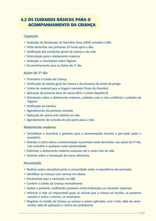 4.2 OS CUIDADOS BÁSICOS PARA O
    ACOMPANHAMENTO DA CRIANÇA

 Captação
 ü Avaliação da Declaração de Nascidos Vivos (DNV) enviada à UBS.
 ü Visita domiciliar nas primeiras 24 horas após a alta.
 ü Verificação das condições gerais da criança e da mãe.
 ü Estimulação para o aleitamento materno.
 ü Avaliação e orientações sobre higiene.
 ü Encaminhamento para as Ações do 5º dia.

 Ações do 5º dia
 ü Preencher o Cartão da Criança.
 ü Verificação do estado geral da criança e da presença de sinais de perigo.
 ü Coleta de material para a triagem neonatal (Teste do Pezinho).
 ü Aplicação da primeira dose de vacina BCG e contra Hepatite B.
 ü Orientação sobre o aleitamento materno, cuidados com o coto umbilical e cuidados de
   higiene.
 ü Verificação da icterícia.
 ü Agendamento da primeira consulta.
 ü Aplicação da vacina anti-rubéola na mãe.
 ü Agendamento da consulta do pós-parto para a mãe.

 Aleitamento materno
 ü Sensibilizar e incentivar a gestante para a amamentação durante o pré-natal, parto e
   puerpério.
 ü Orientar a nutriz sobre a amamentação na primeira visita domiciliar, nas ações do 5º dia,
   nas consultas e qualquer outra oportunidade.
 ü Estimular o aleitamento materno exclusivo até o sexto mês de vida.
 ü Orientar sobre a introdução de novos alimentos.

 Imunização
 ü Realizar ações educativas junto à comunidade sobre a importância da vacinação.
 ü Identificar as crianças com vacinas em atraso.
 ü Encaminhar para a vacinação na UBS.
 ü Conferir o Cartão da Criança mensalmente.
 ü Avaliar o paciente, verificando possíveis contra-indicações ou situações especiais.
 ü Informar à mãe ou responsável quais as vacinas que a criança vai receber, as possíveis
    reações e sobre o retorno, se necessário.
 ü Registrar no Cartão da Criança as vacinas a serem aplicadas, com o lote, data de venci-
   mento, data de aplicação e rubrica do profissional.

                                                                                          177
                                                                                          177
 