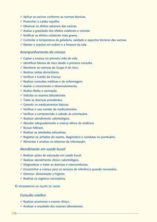 ü Aplicar as vacinas conforme as normas técnicas.
      ü Preencher o cartão espelho.
      ü Observar os efeitos adversos das vacinas.
      ü Avaliar a gravidade dos efeitos colaterais e orientar.
      ü Notificar os efeitos colaterais mais graves.
      ü Controlar a temperatura da geladeira, validade e aspectos técnicos das vacinas.
      ü Manter o arquivo em ordem e a limpeza da sala.

      Acompanhamento da criança
      ü Captar a criança no primeiro mês de vida.
      ü Identificar fatores de risco desde a primeira consulta.
      ü Monitorar as crianças do Grupo II de risco.
      ü Realizar visitas domiciliares.
      ü Verificar o Cartão da Criança.
      ü Realizar consultas médicas e de enfermagem.
      ü Avaliar o crescimento e desenvolvimento.
      ü Avaliar dietas e vacinação.
      ü Solicitar os exames laboratoriais.
      ü Tratar as doenças prevalentes.
      ü Garantir os medicamentos básicos.
      ü Verificar o uso correto de medicamentos.
      ü Verificar a compreensão e adesão às orientações.
      ü Realizar atendimento odontológico.
      ü Abordar adequadamente a criança vítima de violência.
      ü Buscar faltosos.
      ü Realizar as atividades educativas.
      ü Registrar os achados do exame, diagnóstico e condutas no prontuário.
      ü Alimentar e analisar os sistemas de informação.

      Atendimento em saúde bucal
      ü Realizar ações de educação em saúde bucal.
      ü Realizar atendimento clínico odontológico.
      ü Diagnosticar e tratar as doenças e intercorrências.
      ü Encaminhar a criança para os serviços de referência quando necessário.
      ü Orientar: alimentação e higiene.
      ü Realizar os registros necessários.

  O ATENDIMENTO DA EQUIPE DE SAÚDE

      Consulta médica
      ü Realizar anamnese e exame clínico.
      ü Analisar o resultado dos exames laboratoriais.

178
178
 