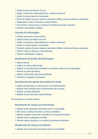 ü Avaliar presença de fatores de risco.
     ü Avaliar: crescimento, desenvolvimento e estado nutricional.
     ü Avaliar e orientar quanto à imunização.
     ü Preencher: gráfico de peso, estatura e perímetro cefálico, Cartão da Criança e prontuário.
     ü Diagnosticar e tratar as doenças e intercorrências.
     ü Encaminhar a criança para os serviços de referência quando necessário.
     ü Orientar: alimentação e higiene.

     Consulta de enfermagem
     ü Realizar anamnese e exame clínico.
     ü Avaliar presença de fatores de risco.
     ü Avaliar: crescimento, desenvolvimento e estado nutricional.
     ü Avaliar e orientar quanto à imunização.
     ü Preencher: gráfico de peso, estatura e perímetro cefálico, Cartão da Criança e prontuário.
     ü Orientar sobre as doenças e intercorrências.
     ü Orientar: alimentação e higiene.

     Atendimento do Auxiliar de Enfermagem
     ü Aplicar vacinas.
     ü Coletar os exames laboratoriais.
     ü Realizar os procedimentos solicitados na consulta médica ou de enfermagem.
     ü Realizar as ações educativas.
     ü Realizar a busca ativa das crianças faltosas.
     ü Preencher os registros necessários.

     Atendimento pelo Agente Comunitário de Saúde
     ü Captar precocemente as crianças para o acompanhamento.
     ü Realizar visita domiciliar para monitoramento das crianças.
     ü Realizar as ações educativas.
     ü Realizar a busca ativa das crianças faltosas.

O   ATENDIMENTO DA CRIANÇA DOENTE


     Atendimento da criança com desnutrição
     ü Realizar ações educativas preventivas junto à comunidade.
     ü Aferir peso e estatura de todas as crianças atendidas.
     ü Realizar avaliação nutricional e identificar as crianças desnutridas.
     ü Orientar sobre a adequação da dieta.
     ü Orientar sobre prevenção e o controle de processos infecciosos.

     Atendimento da criança com diarréia
     ü Realizar ações educativas preventivas junto à comunidade.

                                                                                               179
                                                                                               179
                                                                                               179
                                                                                               179
 