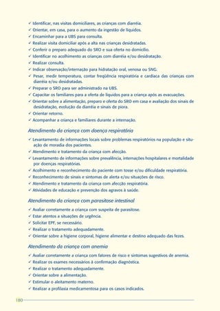 ü Identificar, nas visitas domiciliares, as crianças com diarréia.
      ü Orientar, em casa, para o aumento da ingestão de líquidos.
      ü Encaminhar para a UBS para consulta.
      ü Realizar visita domiciliar após a alta nas crianças desidratadas.
      ü Conferir o preparo adequado do SRO e sua oferta no domicílio.
      ü Identificar no acolhimento as crianças com diarréia e/ou desidratação.
      ü Realizar consulta.
      ü Indicar observação/internação para hidratação oral, venosa ou SNG.
      ü Pesar, medir temperatura, contar freqüência respiratória e cardíaca das crianças com
        diarréia e/ou desidratadas.
      ü Preparar o SRO para ser administrado na UBS.
      ü Capacitar os familiares para a oferta de líquidos para a criança após as evacuações.
      ü Orientar sobre a alimentação, preparo e oferta do SRO em casa e avaliação dos sinais de
        desidratação, evolução da diarréia e sinais de piora.
      ü Orientar retorno.
      ü Acompanhar a criança e familiares durante a internação.

      Atendimento da criança com doença respiratória
      ü Levantamento de informações locais sobre problemas respiratórios na população e situ-
        ação de moradia dos pacientes.
      ü Atendimento e tratamento da criança com afecção.
      ü Levantamento de informações sobre prevalência, internações hospitalares e mortalidade
        por doenças respiratórias.
      ü Acolhimento e reconhecimento do paciente com tosse e/ou dificuldade respiratória.
      ü Reconhecimento de sinais e sintomas de alerta e/ou situações de risco.
      ü Atendimento e tratamento da criança com afecção respiratória.
      ü Atividades de educação e prevenção dos agravos à saúde.

      Atendimento da criança com parasitose intestinal
      ü Avaliar corretamente a criança com suspeita de parasitose.
      ü Estar atentos a situações de urgência.
      ü Solicitar EPF, se necessário.
      ü Realizar o tratamento adequadamente.
      ü Orientar sobre a higiene corporal, higiene alimentar e destino adequado das fezes.

      Atendimento da criança com anemia
      ü Avaliar corretamente a criança com fatores de risco e sintomas sugestivos de anemia.
      ü Realizar os exames necessários à confirmação diagnóstica.
      ü Realizar o tratamento adequadamente.
      ü Orientar sobre a alimentação.
      ü Estimular o aleitamento materno.
      ü Realizar a profilaxia medicamentosa para os casos indicados.

180
 