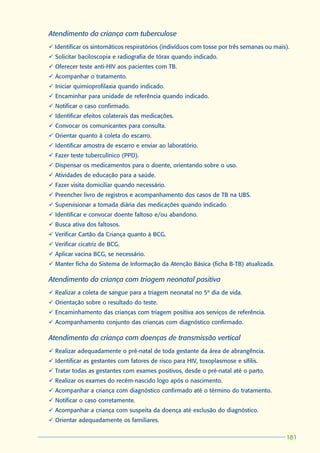 Atendimento da criança com tuberculose
ü Identificar os sintomáticos respiratórios (indivíduos com tosse por três semanas ou mais).
ü Solicitar baciloscopia e radiografia de tórax quando indicado.
ü Oferecer teste anti-HIV aos pacientes com TB.
ü Acompanhar o tratamento.
ü Iniciar quimioprofilaxia quando indicado.
ü Encaminhar para unidade de referência quando indicado.
ü Notificar o caso confirmado.
ü Identificar efeitos colaterais das medicações.
ü Convocar os comunicantes para consulta.
ü Orientar quanto à coleta do escarro.
ü Identificar amostra de escarro e enviar ao laboratório.
ü Fazer teste tuberculínico (PPD).
ü Dispensar os medicamentos para o doente, orientando sobre o uso.
ü Atividades de educação para a saúde.
ü Fazer visita domiciliar quando necessário.
ü Preencher livro de registros e acompanhamento dos casos de TB na UBS.
ü Supervisionar a tomada diária das medicações quando indicado.
ü Identificar e convocar doente faltoso e/ou abandono.
ü Busca ativa dos faltosos.
ü Verificar Cartão da Criança quanto à BCG.
ü Verificar cicatriz de BCG.
ü Aplicar vacina BCG, se necessário.
ü Manter ficha do Sistema de Informação da Atenção Básica (ficha B-TB) atualizada.

Atendimento da criança com triagem neonatal positiva
ü Realizar a coleta de sangue para a triagem neonatal no 5º dia de vida.
ü Orientação sobre o resultado do teste.
ü Encaminhamento das crianças com triagem positiva aos serviços de referência.
ü Acompanhamento conjunto das crianças com diagnóstico confirmado.

Atendimento da criança com doenças de transmissão vertical
ü Realizar adequadamente o pré-natal de toda gestante da área de abrangência.
ü Identificar as gestantes com fatores de risco para HIV, toxoplasmose e sífilis.
ü Tratar todas as gestantes com exames positivos, desde o pré-natal até o parto.
ü Realizar os exames do recém-nascido logo após o nascimento.
ü Acompanhar a criança com diagnóstico confirmado até o término do tratamento.
ü Notificar o caso corretamente.
ü Acompanhar a criança com suspeita da doença até exclusão do diagnóstico.
ü Orientar adequadamente os familiares.

                                                                                          181
                                                                                          181
 