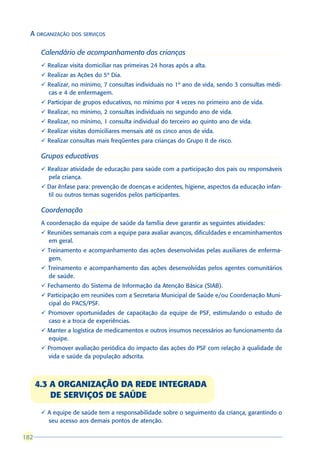 A ORGANIZAÇÃO DOS SERVIÇOS

       Calendário de acompanhamento das crianças
       ü Realizar visita domiciliar nas primeiras 24 horas após a alta.
       ü Realizar as Ações do 5º Dia.
       ü Realizar, no mínimo, 7 consultas individuais no 1º ano de vida, sendo 3 consultas médi-
         cas e 4 de enfermagem.
       ü Participar de grupos educativos, no mínimo por 4 vezes no primeiro ano de vida.
       ü Realizar, no mínimo, 2 consultas individuais no segundo ano de vida.
       ü Realizar, no mínimo, 1 consulta individual do terceiro ao quinto ano de vida.
       ü Realizar visitas domiciliares mensais até os cinco anos de vida.
       ü Realizar consultas mais freqüentes para crianças do Grupo II de risco.

       Grupos educativos
       ü Realizar atividade de educação para saúde com a participação dos pais ou responsáveis
         pela criança.
       ü Dar ênfase para: prevenção de doenças e acidentes, higiene, aspectos da educação infan-
         til ou outros temas sugeridos pelos participantes.

       Coordenação
       A coordenação da equipe de saúde da família deve garantir as seguintes atividades:
       ü Reuniões semanais com a equipe para avaliar avanços, dificuldades e encaminhamentos
         em geral.
       ü Treinamento e acompanhamento das ações desenvolvidas pelas auxiliares de enferma-
         gem.
       ü Treinamento e acompanhamento das ações desenvolvidas pelos agentes comunitários
         de saúde.
       ü Fechamento do Sistema de Informação da Atenção Básica (SIAB).
       ü Participação em reuniões com a Secretaria Municipal de Saúde e/ou Coordenação Muni-
         cipal do PACS/PSF.
       ü Promover oportunidades de capacitação da equipe de PSF, estimulando o estudo de
         caso e a troca de experiências.
       ü Manter a logística de medicamentos e outros insumos necessários ao funcionamento da
         equipe.
       ü Promover avaliação periódica do impacto das ações do PSF com relação à qualidade de
         vida e saúde da população adscrita.



      4.3 A ORGANIZAÇÃO DA REDE INTEGRADA
          DE SERVIÇOS DE SAÚDE
       ü A equipe de saúde tem a responsabilidade sobre o seguimento da criança, garantindo o
         seu acesso aos demais pontos de atenção.

182
 