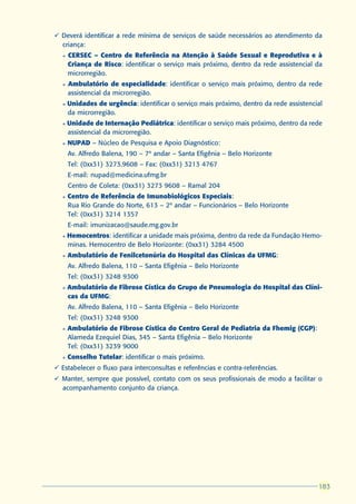 ü Deverá identificar a rede mínima de serviços de saúde necessários ao atendimento da
  criança:
  l   CERSEC – Centro de Referência na Atenção à Saúde Sexual e Reprodutiva e à
      Criança de Risco: identificar o serviço mais próximo, dentro da rede assistencial da
      microrregião.
  l   Ambulatório de especialidade: identificar o serviço mais próximo, dentro da rede
      assistencial da microrregião.
  l   Unidades de urgência: identificar o serviço mais próximo, dentro da rede assistencial
      da microrregião.
  l   Unidade de Internação Pediátrica: identificar o serviço mais próximo, dentro da rede
      assistencial da microrregião.
  l   NUPAD – Núcleo de Pesquisa e Apoio Diagnóstico:
      Av. Alfredo Balena, 190 – 7º andar – Santa Efigênia – Belo Horizonte
      Tel: (0xx31) 3273.9608 – Fax: (0xx31) 3213 4767
      E-mail: nupad@medicina.ufmg.br
      Centro de Coleta: (0xx31) 3273 9608 – Ramal 204
  l   Centro de Referência de Imunobiológicos Especiais:
      Rua Rio Grande do Norte, 613 – 2º andar – Funcionários – Belo Horizonte
      Tel: (0xx31) 3214 1357
      E-mail: imunizacao@saude.mg.gov.br
  l   Hemocentros: identificar a unidade mais próxima, dentro da rede da Fundação Hemo-
      minas. Hemocentro de Belo Horizonte: (0xx31) 3284 4500
  l   Ambulatório de Fenilcetonúria do Hospital das Clínicas da UFMG:
      Av. Alfredo Balena, 110 – Santa Efigênia – Belo Horizonte
      Tel: (0xx31) 3248 9300
  l   Ambulatório de Fibrose Cística do Grupo de Pneumologia do Hospital das Clíni-
      cas da UFMG:
      Av. Alfredo Balena, 110 – Santa Efigênia – Belo Horizonte
      Tel: (0xx31) 3248 9300
  l   Ambulatório de Fibrose Cística do Centro Geral de Pediatria da Fhemig (CGP):
      Alameda Ezequiel Dias, 345 – Santa Efigênia – Belo Horizonte
      Tel: (0xx31) 3239 9000
  l   Conselho Tutelar: identificar o mais próximo.
ü Estabelecer o fluxo para interconsultas e referências e contra-referências.
ü Manter, sempre que possível, contato com os seus profissionais de modo a facilitar o
  acompanhamento conjunto da criança.




                                                                                         183
                                                                                         183
 