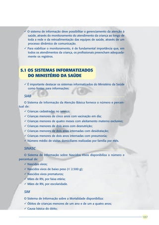 ü O sistema de informação deve possibilitar o gerenciamento da atenção à
     saúde, através do monitoramento do atendimento da criança ao longo de
     toda a rede e da retroalimentação das equipes de saúde, através de um
     processo dinâmico de comunicação.
   ü Para viabilizar o monitoramento, é de fundamental importância que, em
     todos os atendimentos da criança, os profissionais preencham adequada-
     mente os registros.



 5.1 OS SISTEMAS INFORMATIZADOS
     DO MINISTÉRIO DA SAÚDE
   ü É importante destacar os sistemas informatizados do Ministério da Saúde
     como fontes para informações:

   SIAB
    O Sistema de Informação da Atenção Básica fornece o número e percen-
tual de:
   ü Crianças cadastradas no serviço;
   ü Crianças menores de cinco anos com vacinação em dia;
   ü Crianças menores de quatro meses com aleitamento materno exclusivo;
   ü Crianças menores de dois anos com desnutrição;
   ü Crianças menores de dois anos internadas com desidratação;
   ü Crianças menores de dois anos internadas com pneumonia;
   ü Número médio de visitas domiciliares realizadas por família por mês.

   SINASC
    O Sistema de Informação sobre Nascidos Vivos disponibiliza o número e
percentual de:
   ü Nascidos vivos;
   ü Nascidos vivos de baixo peso (< 2.500 g);
   ü Nascidos vivos prematuros;
   ü Mães de RN, por faixa etária;
   ü Mães de RN, por escolaridade.

   SIM
   O Sistema de Informação sobre a Mortalidade disponibiliza:
   ü Óbitos de crianças menores de um ano e de um a quatro anos;
   ü Causa básica do óbito;

                                                                               187
                                                                               187
 