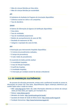 ü Mães de crianças falecidas por faixa etária;
       ü Mães de crianças falecidas por escolaridade.

       API
       O Subsistema de Avaliação do Programa de Imunização disponibiliza:
       ü Cobertura vacinal em rotina e em campanhas;
       ü Taxa de abandono.

       SINAN
       O Sistema de Informações de Agravos de Notificação disponibiliza:
       ü Faixa etária;
       ü Taxa de morbidade;
       ü Taxa de mortalidade proporcional;
       ü Boletim de acompanhamento de casos de TBC;
       ü Resultado do tratamento de TBC;
       ü Categoria e exposição dos casos de Aids.

       AIH
       A Autorização para Internamento Hospitalar disponibiliza:
       ü O número de procedimentos realizados;
       ü O tempo de permanência;
       ü O valor médio do procedimento.

       O cruzamento de dados permite analisar:
       ü A mortalidade hospitalar;
       ü A taxa de infecção hospitalar;
       ü O perfil dos hospitais;
       ü A morbidade hospitalar;
       ü A internação por condição sensível de atenção ambulatorial.



      5.2 OS ENDEREÇOS ELETRÔNICOS
      No processo de educação permanente, sempre mais o profissional necessita ter acesso às
  informações em tempo real. Para tanto, disponibilizamos alguns endereços eletrônicos que
  contêm dados sobre a saúde da criança:
       ü IBGE: www.ibge.gov.br Neste site, estão informações referentes ao número de crianças
          (total, por faixa etária, por regiões, por municípios etc.).
       ü Datasus: www.datasus.gov.br
       ü Ministério da Saúde: http://portal.saude.gov.br/saude/
       ü Secretaria de Estado de Saúde de Minas Gerais: http://www.saude.mg.gov.br
       ü Fundação Hemominas: http://www.hemominas.mg.gov.br/

188
 