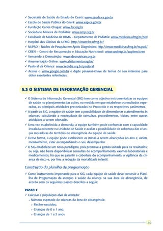 ü Secretaria de Saúde do Estado do Ceará: www.saude.ce.gov.br
 ü Escola de Saúde Pública do Ceará: www.esp.ce.gov.br
 ü Fundação Carlos Chagas: www.fcc.org.br
 ü Sociedade Mineira de Pediatria: www.smp.org.br
 ü Faculdade de Medicina da UFMG – Departamento de Pediatria: www.medicina.ufmg.br/ped
 ü Hospital das Clínicas da UFMG: http://www.hc.ufmg.br/
 ü NUPAD – Núcleo de Pesquisa em Apoio Diagnóstico: http://www.medicina.ufmg.br/nupad/
 ü CREN – Centro de Recuperação e Educação Nutricional: www.unifesp.br/suplem/cren
 ü Vencendo a Desnutrição: www.desnutricao.org.br
 ü Amamentação Online: www.aleitamento.org.br/
 ü Pastoral da Criança: www.rebidia.org.br/pastoral
 ü Acesse o www.google.com.br e digite palavras-chave de temas de seu interesse para
   obter excelentes referências.



5.3 O SISTEMA DE INFORMAÇÃO GERENCIAL
 ü O Sistema de Informação Gerencial (SIG) tem como objetivo instrumentalizar as equipes
   de saúde no planejamento das ações, na medida em que estabelece os resultados espe-
   rados, as principais atividades preconizadas no Protocolo e os respectivos parâmetros.
 ü A partir do SIG, a equipe de saúde tem a possibilidade de dimensionar o atendimento às
   crianças, calculando a necessidade de consultas, procedimentos, visitas, entre outras
   atividades a serem ofertadas.
 ü Uma vez estabelecida a demanda, a equipe também pode confrontar com a capacidade
   instalada existente na Unidade de Saúde e avaliar a possibilidade de cobertura das crian-
   ças moradoras do território de abrangência da equipe de saúde.
 ü Dessa forma, a equipe pode estabelecer as metas a serem alcançadas no ano e, assim,
   mensalmente, estar acompanhando o seu desempenho.
 ü O SIG estabelece um novo paradigma, pois promove a gestão voltada para os resultados;
   ou seja, não basta disponibilizar consultas de acompanhamento, exames laboratoriais e
   medicamentos, há que se garantir a cobertura do acompanhamento, a vigilância da cri-
   ança de risco e, por fim, a redução da mortalidade infantil.

 Construção da planilha de programação
 ü Como instrumento importante para o SIG, cada equipe de saúde deve construir a Plani-
   lha de Programação da atenção à saúde da criança na sua área de abrangência, de
   acordo com os seguintes passos descritos a seguir:

 PASSO 1:
 ü Calcular a população alvo da atenção:
   l   Número esperado de crianças da área de abrangência:
       Ø   Recém-nascidos;
       Ø   Crianças de 0 a 1 ano;
       Ø   Crianças de 1 a 5 anos.

                                                                                          189
                                                                                          189
 