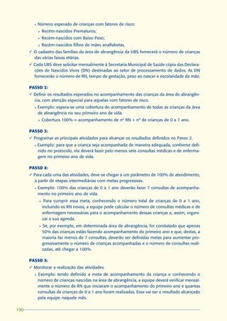 l   Número esperado de crianças com fatores de risco:
            Ø   Recém-nascidos Prematuros;
            Ø   Recém-nascidos com Baixo Peso;
            Ø   Recém-nascidos filhos de mães analfabetas.
      ü O cadastro das famílias da área de abrangência da UBS fornecerá o número de crianças
        das várias faixas etárias.
      ü Cada UBS deve solicitar mensalmente à Secretaria Municipal de Saúde cópia das Declara-
        ções de Nascidos Vivos (DN) destinadas ao setor de processamento de dados. As DN
        fornecerão o número de RN, tempo de gestação, peso ao nascer e escolaridade da mãe.

      PASSO 2:
      ü Definir os resultados esperados no acompanhamento das crianças da área de abrangên-
        cia, com atenção especial para aquelas com fatores de risco.
        l   Exemplo: espera-se uma cobertura do acompanhamento de todas as crianças da área
            de abrangência no seu primeiro ano de vida.
            Ø   Cobertura 100% = acompanhamento de nº RN + nº de crianças de 0 a 1 ano.

      PASSO 3:
      ü Programar as principais atividades para alcançar os resultados definidos no Passo 2.
        l   Exemplo: para que a criança seja acompanhada de maneira adequada, conforme defi-
            nido no protocolo, ela deverá fazer pelo menos sete consultas médicas e de enferma-
            gem no primeiro ano de vida.

      PASSO 4:
      ü Para cada uma das atividades, deve-se chegar a um parâmetro de 100% de atendimento,
        a partir de etapas intermediárias com metas progressivas.
        l   Exemplo: 100% das crianças de 0 a 1 ano deverão fazer 7 consultas de acompanha-
            mento no primeiro ano de vida.
            Ø    Para cumprir essa meta, conhecendo o número total de crianças de 0 a 1 ano,
                incluindo os RN novos, a equipe pode calcular o número de consultas médicas e de
                enfermagem necessárias para o acompanhamento dessas crianças e, assim, organi-
                zar a sua agenda.
            Ø   Se, por exemplo, em determinada área de abrangência, for constatado que apenas
                50% das crianças estão fazendo acompanhamento do primeiro ano e que, destas, a
                maioria faz menos de 7 consultas, deverão ser definidas metas para aumentar pro-
                gressivamente o número de crianças acompanhadas e o número de consultas reali-
                zadas, até chegar a 100%.

      PASSO 5:
      ü Monitorar a realização das atividades.
        l   Exemplo: tendo definido a meta de acompanhamento da criança e conhecendo o
            número de crianças nascidas na área de abrangência, a equipe deverá verificar mensal-
            mente o número de RN que iniciaram o acompanhamento do primeiro ano e quantas
            consultas de crianças de 0 a 1 ano foram realizadas. Esse vai ser o resultado alcançado
            pela equipe naquele mês.

190
 