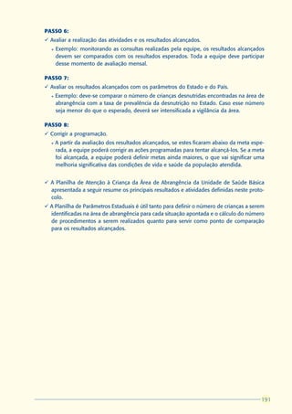 PASSO 6:
ü Avaliar a realização das atividades e os resultados alcançados.
  l   Exemplo: monitorando as consultas realizadas pela equipe, os resultados alcançados
      devem ser comparados com os resultados esperados. Toda a equipe deve participar
      desse momento de avaliação mensal.

PASSO 7:
ü Avaliar os resultados alcançados com os parâmetros do Estado e do País.
  l   Exemplo: deve-se comparar o número de crianças desnutridas encontradas na área de
      abrangência com a taxa de prevalência da desnutrição no Estado. Caso esse número
      seja menor do que o esperado, deverá ser intensificada a vigilância da área.

PASSO 8:
ü Corrigir a programação.
  l   A partir da avaliação dos resultados alcançados, se estes ficaram abaixo da meta espe-
      rada, a equipe poderá corrigir as ações programadas para tentar alcançá-los. Se a meta
      foi alcançada, a equipe poderá definir metas ainda maiores, o que vai significar uma
      melhoria significativa das condições de vida e saúde da população atendida.


ü A Planilha de Atenção à Criança da Área de Abrangência da Unidade de Saúde Básica
  apresentada a seguir resume os principais resultados e atividades definidas neste proto-
  colo.
ü A Planilha de Parâmetros Estaduais é útil tanto para definir o número de crianças a serem
  identificadas na área de abrangência para cada situação apontada e o cálculo do número
  de procedimentos a serem realizados quanto para servir como ponto de comparação
  para os resultados alcançados.




                                                                                          191
                                                                                          191
 