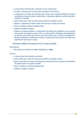 ü a criança deve estar descalça e despida ou com roupas leves;
   ü encostar a criança de pé no local onde está fixada a fita métrica;
   ü a criança deve se manter reta, olhando para a frente, com os joelhos esticados, os braços
     estendidos ao longo do corpo, os pés juntos, e calcanhares, glúteos e ombros tocando a
     superfície da parede;
   ü pedir auxílio para a mãe da criança para mantê-la na posição correta;
   ü deslizar o esquadro de madeira sobre a fita até tocar a cabeça da criança;
   ü tomar a medida e anotá-la imediatamente;
   ü registrar a medida no gráfico.
   ü Poderá ser utilizado também o antropômetro da balança de plataforma, mas somente
     para criança com estatura acima de 95 cm, limite mínimo da balança (correspondente
     ao P50 de uma criança de cerca de três anos). Nesse caso, a técnica é semelhante à
     descrita, tomando-se cuidado para manter a criança bem ereta, já que não existe uma
     superfície de apoio para o corpo.

   Perímetro cefálico de crianças de 0 a 2 anos de idade
EQUIPAMENTO:
   ü fita métrica com divisões em cm e subdivisões em mm.

TÉCNICA:
   ü a criança deve estar deitada ou sentada;
   ü pedir auxílio para a mãe da criança para mantê-la na posição correta;
   ü passar a fita métrica em torno da cabeça da criança, fixando-a nos pontos mais salientes
     da região frontal e da região occipital;
   ü tomar a medida e anotá-la imediatamente;
   ü registrar a medida no gráfico.




                                                                                            203
                                                                                            203
 