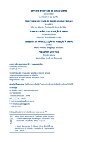 GOVERNO DO ESTADO DE MINAS GERAIS
                                              Governador
                                        Aécio Neves da Cunha

                    SECRETARIA DE ESTADO DE SAÚDE DE MINAS GERAIS
                                               Secretário
                             Marcus Vinícius Caetano Pestana da Silva

                            SUPERINTENDÊNCIA DE ATENÇÃO À SAÚDE
                                           Superintendente
                                    Benedito Scaranci Fernandes

                    DIRETORIA DE NORMALIZAÇÃO DE ATENÇÃO À SAÚDE
                                                 Diretor
                                 Marco Antônio Bragança de Matos

                                        PROGRAMA VIVA VIDA
                                             Coordenadora
                                   Marta Alice Venâncio Romanini


PRODUÇÃO, DISTRIBUIÇÃO E INFORMAÇÕES
Gutenberg Publicações
(31) 3423 3022

SECRETARIA DE ESTADO DE SAÚDE DE MINAS GERAIS
Superintendência de Atenção à Saúde
Diretoria de Normalização de Atenção à Saúde
Programa Viva Vida

Aporte Financeiro: Vigilância em Saúde/Superintendência de Epidemiologia/SESMG

Endereço:
Av. Afonso Pena, 2.300 – Funcionários
CEP 30130 007
Telefone (31) 3261 – 7742
FAX (31) 3261 – 6192
E-mail: secr.ses@saude.mg.gov.br
Site: www.saude.mg.gov.br
1ª Edição. 2005


Está publicação foi produzida com recursos da PPI

WA    Minas Gerais.Secretaria de Estado da Saúde. Atenção
320     à Saúde da Criança. Maria Regina Viana et al. Belo
 MI     Horizonte: SAS/DNAS, 2004. 224p. : il.
 AT
      1. Saúde da criança. 2. Criança vítima de violência -
      Atendimento. 3. Infância - Patologias. 4. Programa Viva
      Vida. I. Título
 