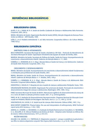 REFERÊNCIAS BIBLIOGRÁFICAS


    BIBLIOGRAFIA GERAL
ALVES, C. R. L.; VIANA, M. R. A. Saúde da Família: Cuidando de Crianças e Adolescentes. Belo Horizonte:
Coopmed, 2003, 282 p.
BRASIL. Ministério da Saúde. Organização Mundial de Saúde (OPAS). Atenção Integrada às Doenças Preva-
lentes na Infância – IDPI. Brasília, 1999.
LEÃO, E. et al. Pediatria Ambulatorial. 3. ed. Belo Horizonte: Cooperativa Editora e de Cultura Médica,
1998, 923 p.


    BIBLIOGRAFIA ESPECÍFICA
    DIRETRIZES PARA O ATENDIMENTO
BELO HORIZONTE. Secretaria Municipal de Saúde e Assistência. BH Vida – Protocolo de Atendimento da
Secretaria Municipal de Saúde: Capacitação introdutória das Equipes de Saúde da Família, 2003.
BRASÍLIA. Ministério da Saúde. Secretaria de Políticas de Saúde. Saúde da Criança: Acompanhamento do
crescimento e desenvolvimento infantil. Cadernos de Atenção Básica. n. 11, 2002.
CORRÊA, E. J.; ROMANINI, M. A. V. (Org.). Atenção Básica à Saúde da Criança e do Adolescente. Cadernos
de Saúde. Belo Horizonte: Coopmed, 2001, 73 p.

    CRESCIMENTO E DESENVOLVIMENTO
BRASIL. Ministério da Saúde. Acompanhamento do crescimento e desenvolvimento infantil: fundamentos
e orientações para profissionais de saúde. Brasília, 2001.
BRASIL. Ministério da Saúde. Saúde da Criança: Acompanhamento do crescimento e desenvolvimento
infantil. Cadernos de Atenção Básica. n. 11. Brasília, 2002, 100 p.
CORRÊA, E. J.; ROMANINI, M. A. V. (Org.). Atenção Básica à Saúde da Criança e do Adolescente. Belo
Horizonte: Coopmed Editora Médica, 2000, 80 p.
EISENSTEIN, E.; SOUZA, R. P. Situações de risco à saúde de crianças e adolescentes. Petrópolis: Vozes, 1993.
ORGANIZAÇÃO MUNDIAL DA SAÚDE. Organização Pan-americana da Saúde. Promoção do crescimento e
desenvolvimento integral de crianças e adolescentes. Washington: OPS, 1999, 142 p.
PARÁ. Secretaria Municipal de Saúde de Belém. Manual para vigilância do desenvolvimento da criança de
0 a 2 anos de idade na atenção primária à saúde. 2001, 41 p. (mimeografado).
PIRES, M. M. S. Avaliação do Desenvolvimento Neuropsicomotor. Programa Nacional de Educação Conti-
nuada em Pediatria, Módulo de Reciclagem. São Paulo, ano II, v. 2, n. 3, 1997, p. 32-58
VASCONCELOS, M.; LUCAS, S. D. Saúde bucal de crianças. Belo Horizonte: Editora UFMG, 1997, 14 p.
WHO EXPERT COMMITTEE: Physical status: the use and interpretation of anthropometry. WHO Technical
report series 854. Geneva, p. 1-452, 1995.
ZERFAS, A. J.; SHORR, I. J.; NEUMANN, C. G. Avaliação do Estado Nutricional em Consultório. In: NEUMANN,
C. G.; JELLLIFFE, D. B. Clínicas Pediátricas da América do Norte – Simpósio sobre Nutrição na Infância. Rio
de Janeiro: Editora Interamericana, 1977, p. 253-272.
    RECÉM-NASCIDO
AGUIAR Z. M.; XAVIER, C. C.; TARTÁGLIA, D. Alojamento conjunto I – porque a assistência à parturiente e
seu filho no sistema alojamento conjunto? Rev Cepecs, Belo Horizonte, n. 2, p.16-20, 1984.

                                                                                                          219
                                                                                                          219
 