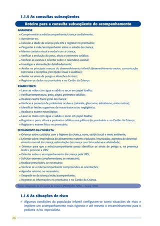 1.1.5 As consultas subseqüentes
             Roteiro para a consulta subseqüente do acompanhamento
     ANAMNESE:
      l   Cumprimentar a mãe/acompanhante/criança cordialmente;
      l   Apresentar-se;
      l   Calcular a idade da criança pela DN e registrar no prontuário;
      l   Perguntar à mãe/acompanhante sobre o estado da criança;
      l   Manter contato visual e verbal com a criança;
      l   Verificar a evolução do peso, altura e perímetro cefálico;
      l   Verificar as vacinas e orientar sobre o calendário vacinal;
      l   Investigar a alimentação detalhadamente;
      l   Avaliar os principais marcos do desenvolvimento infantil (desenvolvimento motor, comunicação
          expressiva e receptiva, percepção visual e auditiva);
      l   Avaliar os sinais de perigo e situações de risco;
      l   Registrar os dados no prontuário e no Cartão da Criança.

     EXAME FÍSICO:
      l   Lavar as mãos com água e sabão e secar em papel toalha;
      l   Verificar temperatura, peso, altura, perímetro cefálico;
      l   Realizar exame físico geral da criança;
      l   Verificar a presença de problemas oculares (catarata, glaucoma, estrabismo, entre outros);
      l   Identificar lesões sugestivas de maus-tratos e/ou negligência;
      l   Realizar o exame neurológico;
      l   Lavar as mãos com água e sabão e secar em papel toalha;
      l   Registrar o peso, altura e perímetro cefálico nos gráficos do prontuário e no Cartão da Criança;
      l   Registrar o exame físico no prontuário.

     FECHAMENTO DA CONSULTA:
      l   Orientar sobre cuidados com a higiene da criança, sono, saúde bucal e meio ambiente;
      l   Orientar sobre: importância do aleitamento materno exclusivo, imunização, aspectos do desenvol-
          vimento normal da criança, estimulação da criança com brincadeiras e afetividade;
      l    Orientar para que a mãe/acompanhante possa identificar os sinais de perigo e, na presença
          destes, procurar a UBS;
      l   Orientar sobre o acompanhamento da criança pela UBS;
      l   Solicitar exames complementares, se necessário;
      l   Realizar prescrições, se necessário;
      l   Verificar se a mãe/acompanhante compreendeu as orientações;
      l   Agendar retorno, se necessário;
      l   Despedir-se da criança/mãe/acompanhante;
      l   Registrar as informações no prontuário e no Cartão da Criança.

     Fonte: Adaptado da Consulta da Criança, PROQUALI, SESA – Ceará, 2000.



       1.1.6 As situações de risco
       ü Algumas condições da população infantil configuram-se como situações de risco e
         impõem um acompanhamento mais rigoroso e até mesmo o encaminhamento para o
         pediatra e/ou especialista.

26
 
