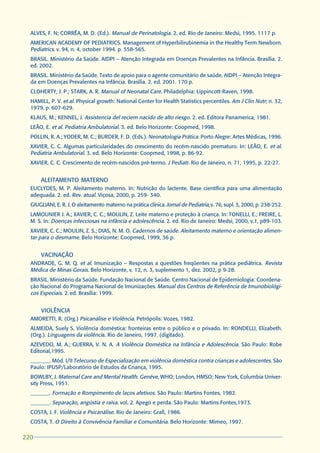ALVES, F. N; CORRÊA, M. D. (Ed.). Manual de Perinatologia. 2. ed. Rio de Janeiro: Medsi, 1995. 1117 p.
  AMERICAN ACADEMY OF PEDIATRICS. Management of Hyperbilirubinemia in the Healthy Term Newborn.
  Pediatrics. v. 94, n. 4, october 1994. p. 558-565.
  BRASIL. Ministério da Saúde. AIDPI – Atenção Integrada em Doenças Prevalentes na Infância. Brasília. 2.
  ed. 2002.
  BRASIL. Ministério da Saúde. Texto de apoio para o agente comunitário de saúde. AIDPI – Atenção Integra-
  da em Doenças Prevalentes na Infância. Brasília. 2. ed. 2001. 170 p.
  CLOHERTY, J. P.; STARK, A. R. Manual of Neonatal Care. Philadelphia: Lippincott-Raven, 1998.
  HAMILL, P. V. et al. Physical growth: National Center for Health Statistics percentiles. Am J Clin Nutr; n. 32,
  1979, p. 607-629.
  KLAUS, M.; KENNEL, J. Assistencia del reciem nacido de alto riesgo. 2. ed. Editora Panamerica, 1981.
  LEÃO, E. et al. Pediatria Ambulatorial. 3. ed. Belo Horizonte: Coopmed, 1998.
  POLLIN, R. A.; YODER, M. C.; BURDER, F. D. (Eds.). Neonatologia Prática. Porto Alegre: Artes Médicas, 1996.
  XAVIER, C. C. Algumas particularidades do crescimento do recém-nascido prematuro. In: LEÃO, E. et al.
  Pediatria Ambulatorial. 3. ed. Belo Horizonte: Coopmed, 1998, p. 86-92.
  XAVIER, C. C. Crescimento de recém-nascidos pré-termo. J Pediatr. Rio de Janeiro, n. 71, 1995, p. 22-27.


      ALEITAMENTO MATERNO
  EUCLYDES, M. P. Aleitamento materno. In: Nutrição do lactente. Base científica para uma alimentação
  adequada. 2. ed. Rev. atual. Viçosa, 2000, p. 259- 340.
  GIUGLIANI, E. R. J. O aleitamento materno na prática clínica. Jornal de Pediatria, v. 76, supl. 3, 2000, p. 238-252.
  LAMOUNIER J. A.; XAVIER, C. C.; MOULIN, Z. Leite materno e proteção à criança. In: TONELLI, E.; FREIRE, L.
  M. S. In: Doenças infecciosas na infância e adolescência. 2. ed. Rio de Janeiro: Medsi, 2000, v.1, p89-103.
  XAVIER, C. C.; MOULIN, Z. S.; DIAS, N. M. O. Cadernos de saúde. Aleitamento materno e orientação alimen-
  tar para o desmame. Belo Horizonte: Coopmed, 1999, 36 p.


      VACINAÇÃO
  ANDRADE, G. M. Q. et al. Imunização – Respostas a questões freqüentes na prática pediátrica. Revista
  Médica de Minas Gerais. Belo Horizonte, v. 12, n. 3, suplemento 1, dez. 2002, p 9-28.
  BRASIL. Ministério da Saúde. Fundação Nacional de Saúde. Centro Nacional de Epidemiologia: Coordena-
  ção Nacional do Programa Nacional de Imunizações. Manual dos Centros de Referência de Imunobiológi-
  cos Especiais. 2. ed. Brasília: 1999.


      VIOLÊNCIA
  AMORETTI, R. (Org.) Psicanálise e Violência. Petrópolis: Vozes, 1982.
  ALMEIDA, Suely S. Violência doméstica: fronteiras entre o público e o privado. In: RONDELLI, Elizabeth.
  (Org.). Linguagens da violência. Rio de Janeiro, 1997. (digitado).
  AZEVEDO, M. A.; GUERRA, V. N. A. A Violência Doméstica na Infância e Adolescência. São Paulo: Robe
  Editorial,1995.
  _______. Mód. I/II Telecurso de Especialização em violência doméstica contra crianças e adolescentes. São
  Paulo: IPUSP/Laboratório de Estudos da Criança, 1995.
  BOWLBY, J. Maternal Care and Mental Health. Genéve, WHO; London, HMSO; New York, Columbia Univer-
  sity Press, 1951.
  _______. Formação e Rompimento de laços afetivos. São Paulo: Martins Fontes, 1982.
  _______. Separação, angústia e raiva. vol. 2. Apego e perda. São Paulo: Martins Fontes,1973.
  COSTA, J. F. Violência e Psicanálise. Rio de Janeiro: Grall, 1986.
  COSTA, T. O Direito à Convivência Familiar e Comunitária. Belo Horizonte: Mimeo, 1997.

220
 