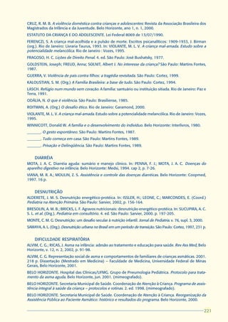CRUZ, R. M. B. A violência doméstica contra crianças e adolescentes: Revista da Associação Brasileira dos
Magistrados da Infância e da Juventude. Belo Horizonte, ano 1, n. 1, 2000.
ESTATUTO DA CRIANÇA E DO ADOLESCENTE. Lei Federal 8069 de 13/07/1990.
FERENCZI, S. A criança mal-acolhida e a pulsão de morte. Escritos psicanalíticos: 1909-1933, J. Birman
(org.). Rio de Janeiro: Livraria Taurus, 1993. In: VIOLANTE, M. L. V. A criança mal-amada. Estudo sobre a
potencialidade melancólica. Rio de Janeiro : Vozes, 1995.
FRAGOSO, H. C. Lições de Direito Penal. 4. ed. São Paulo: José Bushatsky, 1977.
GOLDSTEIN, Joseph; FREUD, Anna; SOLNIT, Albert J. No interesse da criança? São Paulo: Martins Fontes,
1987.
GUERRA, V. Violência de pais contra filhos: a tragédia revisitada. São Paulo: Cortez, 1999.
KALOUSTIAN, S. M. (Org.) A Família Brasileira: a base de tudo. São Paulo: Cortez, 1994.
LASCH. Refúgio num mundo sem coração. A família: santuário ou instituição sitiada. Rio de Janeiro: Paz e
Terra, 1991.
ODÁLIA, N. O que é violência. São Paulo: Brasiliense, 1985.
ROITMAN, A. (Org.) O desafio ético. Rio de Janeiro: Garamond, 2000.
VIOLANTE, M. L. V. A criança mal-amada. Estudo sobre a potencialidade melancólica. Rio de Janeiro: Vozes,
1995.
WINNICOTT, Donald W. A família e o desenvolvimento do indivíduo. Belo Horizonte: Interlivros, 1980.
_______. O gesto espontâneo. São Paulo: Martins Fontes, 1987.
_______. Tudo começa em casa. São Paulo: Martins Fontes, 1989.
_______. Privação e Delinqüência. São Paulo: Martins Fontes, 1989.


    DIARRÉIA
MOTA, J. A. C. Diarréia aguda: sumário e manejo clínico. In: PENNA, F. J.; MOTA, J. A. C. Doenças do
aparelho digestivo na infância. Belo Horizonte: Medsi, 1994. cap 2, p. 7-26.
VIANA, M. R. A.; MOULIN, Z. S. Assistência e controle das doenças diarréicas. Belo Horizonte: Coopmed,
1997. 16 p.


    DESNUTRIÇÃO
ALDERETE, J. M. S. Desnutrição energético-protéica. In: ISSLER, H.; LEONE, C.; MARCONDES, E. (Coord.)
Pediatria na Atenção Primária. São Paulo: Sarvier, 2002, p. 156-164.
BRESOLIN, A. M. B.; BRICKS, L. F. Agravos nutricionais: desnutrição energético-protéica. In: SUCUPIRA, A. C.
S. L. et al. (Org.). Pediatria em consultório. 4. ed. São Paulo: Sarvier, 2000. p. 197-205.
MONTE, C. M. G. Desnutrição: um desafio secular à nutrição infantil. Jornal de Pediatria. v. 76, supl. 3, 2000.
SAWAYA, A. L. (Org.). Desnutrição urbana no Brasil em um período de transição. São Paulo: Cortez, 1997, 231 p.


    DIFICULDADE RESPIRATÓRIA
ALVIM, C. G.; RICAS, J. Asma na infância: adesão ao tratamento e educação para saúde. Rev Ass Med, Belo
Horizonte, v. 12, n. 2, 2002, p. 91-98.
ALVIM, C. G. Representação social de asma e comportamentos de familiares de crianças asmáticas. 2001.
218 p. Dissertação (Mestrado em Medicina) – Faculdade de Medicina, Universidade Federal de Minas
Gerais, Belo Horizonte, 2001.
BELO HORIZONTE. Hospital das Clínicas/UFMG. Grupo de Pneumologia Pediátrica. Protocolo para trata-
mento da asma aguda. Belo Horizonte, jun. 2001. (mimeografado).
BELO HORIZONTE. Secretaria Municipal de Saúde. Coordenação de Atenção à Criança. Programa de assis-
tência integral à saúde da criança – protocolos e rotinas. 2. ed. 1998. (mimeografado).
BELO HORIZONTE. Secretaria Municipal de Saúde. Coordenação de Atenção à Criança. Reorganização da
Assistência Pública ao Paciente Asmático: histórico e resultados do programa. Belo Horizonte, 2000.

                                                                                                                  221
                                                                                                                  221
 