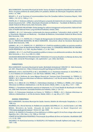 BELO HORIZONTE. Secretaria Municipal de Saúde. Serviço de Apoio Terapêutico/Assistência Farmacêutica.
  Asma: um grave problema de saúde pública em pediatria. Boletim de Informação Terapêutica. Belo Hori-
  zonte, v. 6, 1996.
  BOULET, L. P. et al. Summary of recommendation from the Canadian Asthma Consensus Report, 1999.
  CMAJ, v. 161 (S11), 1999, p 1-12.
  FONTES, M. J. F. Síndrome sibilante e asma brônquica: proposta de tratamento em crianças e adolescentes
  através da parceria SUS – UFMG. Dissertação (Doutorado em Medicina) – Faculdade de Medicina, Univer-
  sidade Federal de Minas Gerais, Belo Horizonte, 2002.
  GLOBAL INICIATIVE FOR ASTHMA. Global strategy for asthma management and prevention. National Insti-
  tutes of Health National Heart, Lung and Blood Instituted, revised, 2002.
  LASMAR, L. M. L. B. F. Internação e reinternação de crianças asmáticas: “colocando o dedo na ferida”. 128
  p. Dissertação (Mestrado em Medicina) – Faculdade de Medicina, Universidade Federal de Minas Gerais,
  Belo Horizonte, 1999.
  LASMAR, L. M. L. F. F.; FONTES, M. J. F. Projeto de Reorganização da Assistência Pública ao Paciente Asmá-
  tico. In: PREFEITURA MUNICIPAL DE BELO HORIZONTE. Documento oficial da Secretaria Municipal de
  Saúde. Belo Horizonte, 1996.
  LASMAR, L. M. L. F. F.; FONTES, M. J. F.; JENTZSCH, N. S. Perfil da assistência pública ao paciente asmático.
  (Projeto piloto Posto de Atendimento Médico Campos Sales). In: CONGRESSO BRASILEIRO DE PNEUMO-
  LOGIA PEDIÁTRICA, n. 6, 1995. Arq Bras Pediatr, v. 2, n. 66. 1995.
  LASMAR, L. M. L. F. F. et al. Perfil da assistência pública à criança e ao adolescente asmáticos. Rev Ass Med,
  Belo Horizonte, v. 10, n. 4, p. 208-212, 2000.
  SOCIEDADE BRASILEIRA DE PNEUMOLOGIA E TISIOLOGIA. III Consenso Brasileiro no Manejo da Asma, São
  Paulo, 2002. Jornal de Pneumologia v. 28, suplemento 1, jun. 2002, São Paulo.


       PARASITOSES
  BELO HORIZONTE. Secretaria Municipal de Saúde. Morbidade Ambulatorial 1999/CID 10 – Belo Horizonte,
  set. 2001. Disponível em: <http://intranet.smsa.pbh/cgi/tabcgi exe?tmt/tmt10def>.
  BRESOLIN, A. M. B.; ZUCCOLOTTO, S. M. C.; SEGURADO, A. A. C. Parasitoses Intestinais. In: SUCUPIRA, A. C.
  S. et al. Pediatria em Consultório. 3. ed. São Paulo: SARVIER, 1996, p. 459-479.
  JACOB, C. M. A. Síndrome da Larva Migrans Visceral por Toxocara Canis (Toxocaríase). In: TONELLI, E.;
  FREIRE, L. M. S. Doenças Infecciosas na Infância e Adolescência. 2. ed. Rio de Janeiro: Medsi, v. 2, cap. 92,
  2000, p. 1421-1430.
  MOTA, J. A. C.; MELO, M. C. B.; PENNA, F. J. Helmintíases intestinais. In: TONELLI, E., FREIRE, L. M. S. Doenças
  Infecciosas na Infância e Adolescência. 2. ed. Rio de Janeiro: Medsi, 2000. v. 2, cap. 89, p. 1371 – 1383.
  PENNA, F. J. Parasitoses intestinais: avanços no tratamento. In: 57º Curso Nestlé de Atualização em Pedia-
  tria, 2000. Belo Horizonte: Sociedade Brasileira de Pediatria, 2000. p. 124-127.
  SILVA, L. R. Protozooses Intestinais na Criança. In: TONELLI, E.; FREIRE, L. M. S. Doenças Infecciosas na
  Infância e Adolescência. 2. ed. Rio de Janeiro: Medsi, 2000. v. 2, cap. 89, p.1371- 1383.


       ANEMIA FERROPRIVA
  BELO HORIZONTE. Secretaria Municipal de Saúde. Anemia. Boletim de Informação Terapêutica. n. 3, fev.
  1996, 8 p.
  BOURROUL, M. L. M et al. Anemias. In: Pediatria em consultório. SUCUPIRA, A. C. S. L. et al. Ed. Sarvier. 3. ed. 1996.
  BRASIL. Ministério da Saúde. Situação de Saúde da Criança no Brasil . Disponível em:
  <http:www.saude.gov.br/criança>. Acesso em: ago. 2000.
  CALVO, E. B; GNAZZO, N. Prevalence of iron deficiency in children aged 9-24 mo from a large urban area of
  Argentina. Am. J. Clin. Nutr., v. 52, 1990, p. 534-540.
  COMITÊ DE NUTROLOGIA PEDIÁTRICA. Preconização da profilaxia de ferro em lactentes. Atualidades SBP,
  v. 4, 12-20, 1995.
  DALLMAN, P. R. Nutricional anemias. In: RUDOLPH, A. M. Pediatrics. Norwalk: Aplleton and Lange, 1991, p.
  1091-1106.


222
 