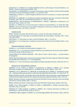 DE ANGELIS, R. C; CTENAS, M. L. B. Biodisponibilidade de ferro na alimentação. Temas de Pediatria, n. 52,
NESTLÉ – Serviço de Informação Científica, 1993.
GALLAGHER, P. G; EHRENKRANZ, R. A. Anemias nutricionais na primeira infância. Clínicas de Perinatologia
da América do Norte. Hematologia Perinatal. v. 3, p. 673-695, 1995.
LÖNNERDAL, B.; DEWEY, K. G. Epidemiologia da deficiência de ferro no lactente e na criança. Anais Nestlé,
v. 52, p. 11-17.
MONTEIRO, C. A; SZARFARC, S. C. Estudo das condições de saúde das crianças no município de São Paulo,
SP (Brasil), 1984-1985. Rev. Saúde Pública São Paulo, v. 21, 1987, p. 255-260.
MURAHOVSCHI, J. Anemia ferropriva. In: MURAHOVSCHI, J. Pediatria – Diagnóstico e Tratamento. 6. ed.
São Paulo: Sarvier, 2003, p. 671-673.
QUEIROZ, S. S; TORRES, M. A. A. Anemia ferropriva na infância. Jornal de Pediatria, v. 76, s298-s304, 2000.
ROMANI, S. A. M. et al. Anemias em pré-escolares: diagnóstico, tratamento e avaliação, Recife, PE, Brasil.
Arch. Latinoam. Nutr., v. 67, 1991, p. 159-167.

    TUBERCULOSE
BRASIL. Ministério da Saúde. Manual técnico para o controle de Tuberculose, Brasília, 2002.
Consenso Brasileiro de Tuberculose da Sociedade Brasileira de Pneumologia e Tisiologia, 1997. J Pneu-
mol. 1997,19:60-2.
SANT’ANNA, C. C. Tuberculose na criança. Jornal de Pediatria, 1998, v. 74, p 69-75.
SANT’ANNA, C. C. et al. Diagnóstico e terapêutica da tuberculose infantil. Jornal de Pediatria, 2002, v. 78, p.
205-214.

    TRIAGEM NEONATAL POSITIVA
CHAGAS, A. J. et al. Cartilha do Hipotireoidismo Congênito. 14 p.
FERNANDES, A. P. P. et al. Manual de doença falciforme para profissionais da área de saúde. NUPAD –
Secretaria do Estado de Minas Gerais, s.d.
NUPAD/SERVIÇO EM TRIAGEM NEONATAL – MG. Informe Técnico: Fibrose Cística – conceitos básicos.
(mimeogrado).
NUPAD. Manual de Organização e Normas Técnicas para Triagem Neonatal. Programa Estadual de Triagem
Neonatal/MG, Belo Horizonte, p. 9-17. (mimeografado).
STARLING, A. L. P. et al. Fenilcetonúria. Revista Médica de Minas Gerais, Belo Horizonte, 1999; 9 (3):106-110.


    DOENÇAS DE TRANSMISSÃO VERTICAL
ANDRADE, G. M. Q.; TONELLI, E.; ORÉFICE, F. Toxoplasmose. In: TONELLI, E.; FREIRE, L. M. S. Doenças
Infecciosas na Infância e na Adolescência. 2. ed. Medsi. Rio de Janeiro, 2000, p. 1297-1339.
ANDRADE, G. M. Q.; CARVALHO, A.L.; CARVALHO, I.R.; NOGUEIRA, M.G.S.; ORÉFICE, F. Toxoplasmose congê-
nita – orietnação prática para prevenção e tratamento. Rev. Méd. Minas Gerais 2004; 14 (1 supl 3): 85 - 91.
BRASIL. Ministério da Saúde. Coordenação Nacional de DST/AIDS. Guia de Tratamento: recomendações para
profilaxia da transmissão vertical do HIV e terapia anti-retroviral em gestantes. Brasília, 2003. 2. ed. 76 p.
BRASIL. Ministério da Saúde. Coordenação Nacional de DST/AIDS. Guia de tratamento clínico da infecção
pelo HIV em crianças. Brasília, 2003. 2. ed. 94 p.
BRASIL. Ministério da Saúde. Coordenação Nacional de DST/AIDS. Projeto Nascer. Brasília, 2003. 80 p.
GOMES, F. M. S. Sífilis congênita. In: ISSLER, H.; LEONE, C.; MARCONDES, E. Pediatria na atenção básica.
São Paulo, 2002, p. 230-232.
GONZAGA, M. A. Sífilis congénita. In: TONELLI, E.; FREIRE, L. M. S. Doenças Infecciosas na Infância e na
Adolescência. 2. ed. Rio de Janeiro, 2000, p. 444-457.
GUINSBURG, R. Sífilis congênita. In: FARHAT, C. K. et al. Infectologia Pediátrica. Rio de Janeiro, 1993, p. 285-295.




                                                                                                                  223
                                                                                                                  223
 