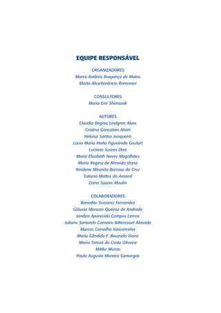 EQUIPE RESPONSÁVEL
              ORGANIZADORES
     Marco Antônio Bragança de Matos
       Marta AliceVenâncio Romanini


               CONSULTORES
            Maria Emi Shimazak


                  AUTORES
       Claudia Regina Lindgren Alves
          Cristina Gonçalves Alvim
          Heloísa Santos Junqueira
    Lúcia Maria Horta Figueiredo Goulart
            Luciano Soares Dias
      Maria Elizabeth Neves Magalhães
       Maria Regina de Almeida Viana
      Rosilene Miranda Barroso da Cruz
          Tatiana Mattos do Amaral
            Zeína Soares Moulin


             COLABORADORES
        Benedito Scaranci Fernandes
    Gláucia Manzan Queiroz de Andrade
      Jandira Aparecida Campos Lemos
Juliana Sartorelo Carneiro Bittencourt Almeida
        Marcos Carvalho Vasconcelos
      Maria Cândida F. Bouzada Viana
       Maria Tereza da Costa Oliveira
                Mitiko Murao
      Paulo Augusto Moreira Camargos
 